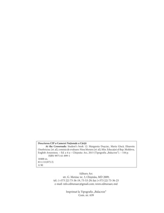 Descrierea CIP a Camerei Naționale a Cărții
At the Crossroads: Student’s book 12: Margareta Dușciac, Maria Gîscă, Elisaveta
Onofreiciuc [et. al]; comisia de evaluare: Nina Moraru [et. al]; Min. Educației al Rep. Moldova,
English Awareness. – Ed. a 4-a – Chișinău: Arc, 2015 (Tipografia „Balacron“). – 144 p.
ISBN 9975-61-899-1
10400 ex.
811.111(075.3)
A 90
Imprimat la Tipografia „Balacron“
Com. nr. 639
Editura Arc
str. G. Meniuc nr. 3, Chișinău, MD 2009;
tel.: (+373 22) 73-36-19, 73-53-29; fax (+373 22) 73-36-23
e-mail: info.edituraarc@gmail.com; www.edituraarc.md
 