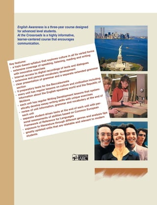 Margareta DUªCIAC•Maria GÎSCÆ
Elisaveta ONOFREICIUC•Silvia ROTARU
Tim SCHNEIDER•Sarah EWELL
Galina CHIRA•Mihai CHIRA
English Awareness is a three-year course designed
for advanced level students.
At the Crossroads is a highly informative,
learner-centered course that encourages
communication.
MINISTERUL EDUCAȚIEI AL REPUBLICII MOLDOVA
Key features:
• a topic-based syllabus that explores culture in all its varied forms
• extensive coverage of speaking, listening, reading and writing
with innovative exercises
• Internet access to digital recordings of texts and dialogues
• extensive and personal vocabulary development
• clear presentation of grammar and a separate extended grammar
section
• 6 preparatory tests for the Baccalaureate
• every unit has regular lessons on culture and civilization including
information about the English-speaking world and the Republic of
Moldova
• each unit has regular Writing Development lessons that system-
atically develop essay-writing skills with unique exercises
• review of unit information, grammar and vocabulary at the end of
each unit
• separate student-driven tests at the end of each unit with per-
sonal assessments of abilities based on Common European
Framework of Reference for Languages
• exposure to literarature through different genres and analysis tips
• greatly updated units that are relatable and relevant to modern
students
 