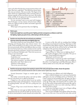 14 UNIT 1 2 3 4 5
Work in pairs.
Predict what might have caused the parents’ fighting and what consequences are likely to result from
this fighting. Explain your point of view, while sharing it with the other pairs.
2
Readthenextextractfromthetextandcheckyourpredictions.
Statehowseriousthemattertheywerefightingaboutwas.
3
notice each other? Do they have strong emotions about each
other? But how could they?” The blood has slowed down.
The arms are inelastic. The eyes are dim. The fingers of my
father which once rippled along a violin can barely make un-
pleasant squeaks on that instrument any more. My mother
walks carefully, for her glasses do not focus properly where
her feet meet the stairs and sidewalks.
Yet one morning I came on my usual call, bringing a
New York paper, as is my custom, and some Cape scallops,
which are a delicacy both my father and mother appreciate
but cannot afford.
When I got in the apartment they were fighting.
Word Study
juggle, v. – to play tricks with/on
rustle [’r¤sl], n. – soft sound of things gently rubbing together
bustle, v. – to move quickly and excitedly
bicker, v. – to quarrel
wilt, v. – to lose energy, (here) to calm down
wistful, adj. – longing, yearning
sulky, adj. – silent and bad-humoured
slump, v. – to fall heavily (in a seat)
scrub, v. – to clean by rubbing
gnarled [’na:ld], adj.– twisted and crooked
Now this in itself was most extraordinary. They were
bickering and shouting about some obscure matter. As I
recall, it had something to do with an event some twenty-
five years previously and they had different ideas as to how
the event had turned out or where it had occurred, and the
discussion got hotter and hotter. At first I was amused, and
then I was alarmed. My father said, “That’s the way you are,
always so sure of yourself.”
“I ought to know. I was there.”
“I was there, too.”
“Well, you don’t remember then.”
“My memory is perfect,” my father shouted.
My mother said, “Don’t shout at me.”
“I’ll shout at who I please.”
“Not at me, you won’t shout.”
It went on like this with me standing there holding
the scallops in my hand and wondering. They kept at it like
newlyweds for about fifteen minutes. Finally my father got
real angry and took his hat off the bed he sat beside and
rushed out of the apartment slamming the door.
“Let him go,” my mother said.
“I guess I’ll have to. What were you fighting about?”
My mother shrugged. “I don’t remember. He’s just so
stubborn. I keep hoping he’ll outgrow it.”
“If he hasn’t now he never will.”
“Well, he better. I won’t put up with it much longer.”
I sat around for a while, and then I put the scallops in
the icebox. I was beginning to smell like Gloucester, Mass. I
told my mother not to worry. She said, “Humph!” I left.
Around dinnertime I began to wonder again, so I
called up.
My mother answered the phone and said my father
had not come home yet or called on the phone.
I hopped on a bus and went down to see my mother.
She had wilted a little and looked gloomy. “I hope he doesn’t
do anything foolish,” she said. “He’s not a young man, you
know.”
“I know. I’ll go roam around downtown. Maybe I can
find him.”
Now about ten years ago my father had been discon-
nected from the last real job he held. For the first time in
his life he had decided to soothe himself with alcohol after
4 Read the next passage and guessthemeaningincontextofthewordsandexpressionsinitalics. Answer the question:
Doyouthinkthefathercouldhavedesertedthemotherforanotherwoman?Explainwhyorwhynot.
which he became very talkative and a little belligerent.
After a while he had got over it and never touched the
stuff again, not even at birthday parties or Christmas. Yet
I had a notion he had probably gone off again, just like a
young, rebuffed lover. It was rather amazing to think of him,
at his age, being sulky and irritated with my mother and
she, for that matter, being wistful and lonesome like a girl at
her first quarrel. In a way it was rather refreshing. I did not
think they had it in them.
At any rate it had begun to pour rain, so I began walking
around the city, looking for my father.
Once or twice I thought I had a glimpse of him, but when
I got in out of the rain, it was not he but some other sad old
 