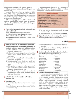15
Listen to the text and check how close to the text your
predictions were.
Listen again, then:
a. comment on the behaviour of each of the two par-
ents.
b. say whether you approve or disapprove of their be-
haviour and why.
c. decide whether this is a common way of making it
up or not.
d. suggest any other solutions which you think will
work in similar situations.
Match a word in column A with a word in column B to form
pairs of either synonyms (S) or antonyms (A).
A B
1. to talk a. finite
2. charming b. sidewalk
3. unbounded c. stubborn
4. overcome d. to chat
5. to buy e. wistful
6. pavement f. talkative
7. taciturn g. fascinating
8. contemplative h. to market
9. obvious i. obscure
10. docile j. overwhelm
2
4
LISTENING
Find in the last 2 passages phrasal verbs that mean the same
as the words in bold.
1. She telephoned us as soon as she arrived.
2. Will you help him to overcome this tragedy?
3. When did they decide to leave?
4. He entered the room and without a reason started
to shout.
5. We were sure she was right and would never sur-
render so easily.
6. Their parents left for Italy before school ended.
Explain the mother’s mood in this passage. How does her
mood change? Cite the text to be more convincing.
5
6
character reeling about with a sad, silly grin on his face.
I began to worry. He is an old man, I thought. I must
remember that.
At about eleven-thirty I gave up. Imagine, my father,
almost eighty, having a fight with my mother and running
away from home! With hardly a dime in his pocket, too,
probably. Running away! I thought. At last I went home–
or, rather, to my mother’s place.
She was weeping gently now. “I believe he has really
run away.” She would stop weeping, square her shoulders,
and say suddenly, “I’ll fix him.” Then she would slump and
weep some more.
I sat there with her, drinking tea, for a long time. We
talked of all the old days. She spoke as if they were all over
and my father had deserted her for another woman.
3
Fill in with the correct article, if necessary.
1. …arm in …arm they walked toward home. 2.
… old couldn’t help … young. 3. I believe I can tell
… very moment I began to love him. 4. He was star-
ing at … waves like … man cornered by … strange
animal. 5. She doesn’t know … man she is married
to. 6. … coffee without … bread could never hon-
estly serve as … supper. 7. … blood is thicker than …
water. 8. My heart felt as heavy as … lead. 9. What …
thing … courage is. 10. I trust you to tell me … bare
truth, whatever it is.
5
to be in one’s early/late seventies – to be near to the beginning
or ending of a period of time
to take a nap – to have a short sleep (during the day time)
to slam the door – to shut the door violently
to put up with – to endure something, bear patiently
to look gloomy – to look sad, depressed
to square one’s shoulders – to straighten one’s shoulders so that
they form a right angle
PhrasesAndIdioms
lesson 1 2 3 4
Before you listen to the last part of the text, complete the
sentences below with the words and word combinations you
consider to be the most suitable ones. Explain your variant.
a. Father said he had been to (the shop, a movie, a
restaurant, a friend of his).
b. He handed mother a package. It was (a box of choc-
olates, a brooch, a bottle of lotion, a watch, a pair
of earrings).
c. What a lovely (watch, brooch, bottle), mother ex-
claimed and she beamed.
d. To father, mother’s (eyes, cheeks, ears, hands) have
been the ones of a young woman, of a woman he
loved.
e. Although they were gnarled and rough, mother’s
(eyes, cheeks, hands) were as velvet to father, and
he wanted to keep them that way.
f. The son decided to go home as he was sure that his
parents would (quarrel again, prefer no company,
make it up themselves).
1
 