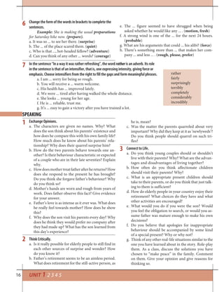 16 UNIT 1 2 3 4 5
In the sentence “In a way it was rather refreshing”, the word rather is an adverb. Its role
in the sentence is that of an intensifier, that is, one expressing intensity, giving force or
emphasis. Choose intensifiers from the right to fill the gaps and form meaningful phrases.
a. I am ... sorry for being so rough.
b. You will receive a ... warm welcome.
c. His health has ... improved lately.
d. We were ... tired after having walked the whole distance.
e. She looks ... young for her age.
f. He is ... reliable, trust me.
g. It’s ... easy to gain a victory after you have trained a lot.
rather
fairly
surprisingly
terribly
completely
considerably
incredibly
7
SPEAKING
Exchange Opinions.
a. The characters are given no names. Why? What
does the son think about his parents’ existence and
how does he compare this with his own family life?
How much does he know about his parents’ rela-
tionship? Why does their quarrel surprise him?
b. How do the two parents behave towards one an-
other? Is their behaviour characteristic or expected
of a couple who are in their late seventies? Explain
why.
c. Howdoesmothertreatfatherafterhereturns?How
does she respond to the present he has brought?
Do you think she forgave father’s behaviour? Why
do you think so?
d. Mother’s hands are worn and rough from years of
work. Does father observe this fact? Give evidence
for your answer.
e. Father’s love is as intense as it ever was. What does
he really feel towards mother? How does he show
this?
f. Why does the son visit his parents every day? Why
does he think they would prefer no company after
they had made up? What has the son learned from
this day’s experience?
Think Critically.
a. Is it really possible for elderly people to still find in
each other sources of surprise and wonder? How
do you know it?
b. Father’s retirement seems to be an aimless period.
What does retirement for the still-active person, as
1 he is, mean?
c. Was the matter the parents quarreled about very
important? Why did they keep at it as ‘newlyweds’?
Do you think people should quarrel on such tri-
fles?
Connect to Life.
a. Do you think young couples should or shouldn’t
live with their parents? Why? What are the advan-
tages and disadvantages of living together?
b. How often do you think affectionate children
should visit their parents? Why?
c. What is an appropriate present children should
take to their parents, or do you think that just talk-
ing to them is sufficient?
d. How do elderly people in your country enjoy their
retirement? What choices do they have and what
other activities are encouraged?
e. What would you do if you were the son? Would
you feel the obligation to search, or would you as-
sume father was mature enough to make his own
decisions?
f. Do you believe that apologies for inappropriate
behaviour should be accompanied by some kind
of a special present? Why or why not?
g. Think of any other real-life situations similar to the
one you have learned about in the story. Role-play
them. As a class, discuss the solutions you have
chosen to “make peace” in the family. Comment
on them. Give your opinion and give reasons for
thinking so.
2
3
Change the form of the words in brackets to complete the
sentences.
Example: She is making the usual preparations
for Saturday hike now. (prepare).
a. It was so ... to see her there. (surprise)
b. The ... of the place scared them. (quiet)
c. Who is that ..., hot-headed fellow? (adventure)
d. Can you think of any other ... words? (courage)
6 e. The ... figure seemed to have shrugged when being
asked whether he would like any ... . (motion, fresh)
f. A strong wind is one of the ... for the next 24 hours.
(probable)
g. What are his arguments that could ... his alibi? (force)
h. There’s something more than ... that makes her com-
pany ... and less ... . (rough, please, prefer)
 