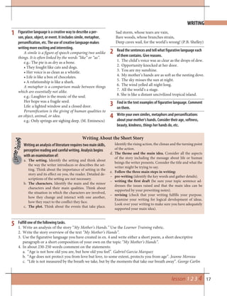 17
WRITING
Writing an analysis of literature requires two main skills,
perceptive reading and careful writing. Analysis begins
with an examination of:
a. The setting. Identify the setting and think about
the way the writer introduces or describes the set-
ting. Think about the importance of setting in the
story and its effect on you, the reader. Detailed de-
scriptions of the setting are not necessary.
b. The characters. Identify the main and the minor
characters and their main qualities. Think about
the situation in which the characters are involved,
how they change and interact with one another,
how they react to the conflict they face.
c. The plot. Think about the events that take place.
Writing About the Short Story
Identify the rising action, the climax and the turning point
of the action.
d. The theme and the main idea. Consider all the aspects
of the story including the message about life or human
beings the writer presents. Consider the title and what the
writer might be trying to say.
e. Follow the three main steps in writing:
– pre-writing (identify the key words and gather details).
– writing the first draft (be sure your topic sentence ad-
dresses the issues raised and that the main idea can be
supported by your prewriting notes).
– revising (check that your writing fulfills your purpose.
Examine your writing for logical development of ideas.
Look over your writing to make sure you have adequately
supported your main idea).
lesson 1 2 3 4
Fulfill one of the following tasks.
Write an analysis of the story “1. My Mother’s Hands.” Use the Learner Training rubric.
Write the story overview of the text2. “My Mother’s Hands”.
Use the figurative language you have created in ex. 4 and write either a short poem, a short descriptive3.
paragraph or a short composition of your own on the topic “My Mother’s Hands”.
In about 230-250 words comment on the statements:4.
“Age is not how old you are, but how old you feel”.a. Gabriel Garcia Marquez
“Age does not protect you from love but love, to some extent, protects you from age”.b. Jeanne Moreau
“Life is not measured by the breath we take, but by the moments that take our breath away”.c. George Carlin
Figurative language is a creative way to describe a per-
son, place, object, or event. It includes simile, metaphor,
personification, etc. The use of creative language makes
writing more exciting and interesting.
A simile is a figure of speech comparing two unlike
things. It is often linked by the words “like” or “as”.
e.g.: The pie is as dry as a bone.
• They fought like cats and dogs.
• Her voice is as clean as a whistle.
• Life is like a box of chocolates.
• A relationship is like a shark.
A metaphor is a comparison made between things
which are essentially not alike.
e.g.: Laughter is the music of the soul.
Her hope was a fragile seed.
Life: a lighted window and a closed door.
Personification is the giving of human qualities to
an object, animal, or idea.
e.g.: Only springs are sighing deep. (M. Eminescu)
1
2
4
5
3
Sad storm, whose tears are vain,
Bare woods, whose branches strain,
Deep caves wail, for the world’s wrong! (P.B. Shelley)
Read the sentences and tell what figurative language each
of them contains. Give reasons.
1. The child’s voice was as clear as the drops of dew.
2. Opportunity knocked at her door.
3. You are my sunshine.
4. My mother’s hands are as soft as the nesting dove.
5. The sky misses the sun at night.
6. The wind yelled all night long.
7. All the world’s a stage.
8. She is like a distant uncivilized tropical island.
Write your own similes, metaphors and personifications
about your mother’s hands. Consider their age, softness,
beauty, kindness, things her hands do, etc.
Find in the text examples of figurative language. Comment
on them.
 