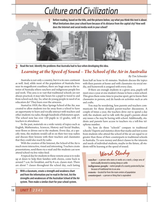 18 UNIT 1 2 3 4 5
Culture and CivilizationCulture and Civilization
Australia is not only a country, but it is its own continent
as well. And, while most of the population of Australia lives
near its magnificent coastlines, there are huge areas in the in-
terior of Australia where ranchers and indigenous people live
and work. This area is so vast that traditional schools are not
always practical; it may take hours for a pupil to travel to and
from school each day. So, what do young people in need of an
education do? They learn over the airwaves.
Started in 1959, the Alice Springs School of the Air, was
created to allow students too far away from a school to have
an opportunity to learn and vocally interact with teachers and
other students via radio, though hundreds of kilometers apart.
The school now has over 120 pupils in 12 grades, with 14
teachers in attendance.
In the past, materials on a wide variety of topics such as
English, Mathematics, Sciences, History and Social Studies,
were flown or driven out to the students. Every day, at a spe-
cific time, the students would call in on their two-way radios
and discuss their lessons with their teachers and classmates
that they could also reach by radio.
With the creation of the Internet, the School of the Air is
much more interactive, visual and interesting. Teachers create
presentations, send them via e-mail and the students can now
attend school via live video feed.
Atypicaldayforstudentsintheseremoteareasistowake
up at dawn to help their families with chores, come back in
around 7 a.m. for breakfast, and by 8 a.m. classes start. There
are about 7 classes throughout the school day, each lasting
from half an hour to 45 minutes. Students discuss the topics
with their parents at home and with classmates via social me-
dia, and homework is assigned with every class.
If there are enough students in a given area, pupils will
meet once a year at one student’s house to have a mini school.
This gives them some time to practise sport, get to know their
classmates in person, and do hands-on activities such as arts
and crafts.
You may be wondering, how parents and teachers com-
municate for those dreaded parent-teacher discussions. A
couple of times a year, the teachers drive out to spend a day
with the students and to talk with the pupil’s parents about
any issues s/he may be having with school. Additionally, stu-
dents and parents have access to teachers via a toll-free tel-
ephone number.
So, how do these “schools” compare to traditional
schools? Experts and statistics show that marks and test scores
from students who attend the school of the air are equal to or
greater than those of their counterparts in traditional schools
in Australia. To save money and direct classes to the interests
and needs of individual students, maybe in the future, all stu-
dents will be learning at the speed of sound.
Learning at the Speed of Sound – The School of the Air in Australia
By Tim Schneider
Before reading, based on the title, and the pictures below, say what you think this text is about.
What limitations does your school have because of its distance from the capital city? How well
does the Internet and social media work in your school?
Read the text. Identify the problems that Australia had to face when developing this idea.
With a classmate, create a strength and weakness chart
and from the information you’ve read in the text, list the
strengths and weaknesses of the Australian School of the Air
system. Then make a similar chart for your school system.
1
2
3
Word Study
rancher – a person who owns or works on a ranch, a large area of
land usually devoted to raising sheep or cattle
indigenous people–nativepeopleofacountryprotectedbylaw
because of traditional ties to an area
remote – located far from the main centers of population
counterpart – a person or thing that is equivalent
 