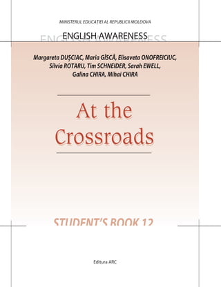 ENGLISH AWARENESS
STUDENT’S BOOK 12
MINISTERUL EDUCAȚIEI AL REPUBLICII MOLDOVA
Editura ARC
ENGLISH AWARENESS
At the
Crossroads
At the
Crossroads
Margareta DUȘCIAC, Maria GÎSCĂ, Elisaveta ONOFREICIUC,
Silvia ROTARU, Tim SCHNEIDER, Sarah EWELL,
Galina CHIRA, Mihai CHIRA
 
