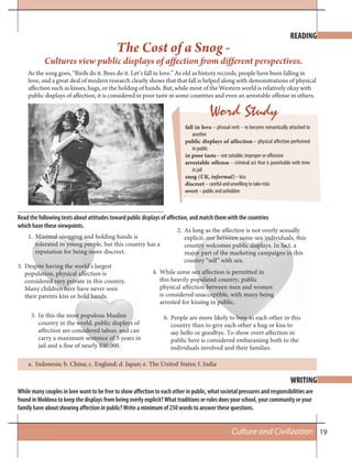 19Culture and Civilization
The Cost of a Snog -
Cultures view public displays of affection from different perspectives.
Read the following texts about attitudes toward public displays of affection, and match them with the countries
which have these viewpoints.
WRITING
READING
While many couples in love want to be free to show affection to each other in public, what societal pressures and responsibilities are
found in Moldova to keep the displays from being overly explicit? What traditions or rules does your school, your community or your
family have about showing affection in public? Write a minimum of 250 words to answer these questions.
1. Minimal snogging and holding hands is
tolerated in young people, but this country has a
reputation for being more discreet.
2. As long as the affection is not overly sexually
explicit, nor between same-sex individuals, this
country welcomes public displays. In fact, a
major part of the marketing campaigns in this
country “sell” with sex.
3. Despite having the world’s largest
population, physical affection is
considered very private in this country.
Many children here have never seen
their parents kiss or hold hands.
4. While same-sex affection is permitted in
this heavily populated country, public
physical affection between men and women
is considered unacceptible, with many being
arrested for kissing in public.
5. In this the most populous Muslim
country in the world, public displays of
affection are considered taboo, and can
carry a maximum sentence of 5 years in
jail and a fine of nearly $30,000.
6. People are more likely to bow to each other in this
country than to give each other a hug or kiss to
say hello or goodbye. To show overt affection in
public here is considered embarassing both to the
individuals involved and their families.
Indonesia; b. China; c. England; d. Japan; e. The United States; f. Indiaa.
As the song goes, “Birds do it. Bees do it. Let’s fall in love.” As old as history records, people have been falling in
love, and a great deal of modern research clearly shows that that fall is helped along with demonstrations of physical
affection such as kisses, hugs, or the holding of hands. But, while most of the Western world is relatively okay with
public displays of affection, it is considered in poor taste in some countries and even an arrestable offense in others.
Word Study
fall in love – phrasal verb – to become romantically attached to
another
public displays of affection – physical affection performed
in public
in poor taste – not suitable; improper or offensive
arrestable offense – criminal act that is punishable with time
in jail
snog (UK, informal) – kiss
discreet – careful and unwilling to take risks
overt – public and unhidden
 