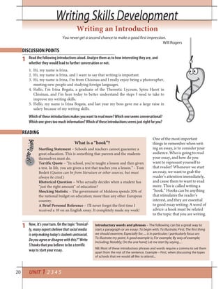 20
Writing Skills DevelopmentWriting Skills Development
Writing an Introduction
You never get a second chance to make a good first impression.
Will Rogers
DISCUSSION POINTS
READING
1
1
Read the following introductions aloud. Analyze them as to how interesting they are, and
whether they would lead to further conversation or not.
Now, it’s your turn. On the topic “Ironical-
ly, many experts believe that social media
is only making today’s students antisocial.
Do you agree or disagree with this?” Write
5 hooks that you believe to be a terrific
way to start your essay.
Hi, my name is Irina.1.
Hi, my name is Irina, and I want to say that writing is important.2.
Hi, my name is Irina, I’m from Chisinau and I really enjoy being a photorapher,3.
meeting new people and studying foreign languages.
Hello, I’m Irina Bogata, a graduate of the Theoretic Lyceum, Spiru Haret in4.
Chisinau, and I’m here today to better understand the steps I need to take to
improve my writing skills.
Hello, my name is Irina Bogata, and last year my boss gave me a large raise in5.
salary because of my writing skills.
Which of these introductions makes you want to read more? Which one seems conversational?
Which one gives too much information? Which of these introductions seems just right for you?
One of the most important
things to remember when writ-
ing an essay, is to consider your
audience. Who is going to read
your essay, and how do you
want to represent yourself to
that reader? Whenever we start
an essay, we want to grab the
reader’s attention immediately,
and cause them to want to read
more. This is called writing a
“hook.” Hooks can be anything
that stimulates the reader’s
interest, and they are essential
to good essay writing. A word of
advice: a hook must be related
to the topic that you are writing.
Startling Statement – Schools and teachers cannot guarantee a
great education. This is something that parents and the students
themselves must do.
Terrific Quote – “In school, you’re taught a lesson and then given
a test. In life, you are given a test that teaches you a lesson.” - Tom
Bodett (Quotes can be from literature or other sources, but must
always be cited.)
Rhetorical Question – Who actually decides when a student has
“just the right amount” of education?
Shocking Statistic – The government of Moldova spends 20% of
the national budget on education; more than any other European
country.
A Brief Personal Reference – I’ll never forget the first time I
received a 10 on an English essay. It completely made my week!
What is a “hook”?
Introductory words and phrases – The following can be a great way to
start a paragraph or an essay: To begin with; To illustrate; First; The first thing
we should examine; Especially for; ... is in particular; I particularly focus on;
To illustrate my point; A good example is; For example; By way of example;
Including; Notably; On the one hand; Let me start by saying... .
NB: Most of these introductory phrases and words require a comma to set them
apart from the rest of the sentence. Example – First, when discussing the types
of schools that we would all like to attend...
UNIT 1 2 3 4 5
 