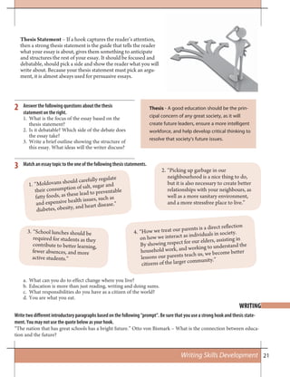 21
Thesis Statement – If a hook captures the reader’s attention,
then a strong thesis statement is the guide that tells the reader
what your essay is about, gives them something to anticipate
and structures the rest of your essay. It should be focused and
debatable, should pick a side and show the reader what you will
write about. Because your thesis statement must pick an argu-
ment, it is almost always used for persuasive essays.
WRITING
Write two different introductory paragraphs based on the following “prompt”. Be sure that you use a strong hook and thesis state-
ment. You may not use the quote below as your hook.
“The nation that has great schools has a bright future.” Otto von Bismark – What is the connection between educa-
tion and the future?
Thesis - A good education should be the prin-
cipal concern of any great society, as it will
create future leaders, ensure a more intelligent
workforce, and help develop critical thinking to
resolve that society’s future issues.
Answer the following questions about the thesis
statement on the right.
What is the focus of the essay based on the1.
thesis statement?
Is it debatable? Which side of the debate does2.
the essay take?
Write a brief outline showing the structure of3.
this essay. What ideas will the writer discuss?
Match an essay topic to the one of the following thesis statements.
2
3
What can you do to effect change where you live?a.
Education is more than just reading, writing and doing sums.b.
What responsibilities do you have as a citizen of the world?c.
You are what you eat.d.
1. “Moldovans should carefully regulate
their consumption of salt, sugar and
fatty foods, as these lead to preventable
and expensive health issues, such as
diabetes, obesity, and heart disease.”
3. “School lunches should be
required for students as they
contribute to better learning,
fewer absences, and more
active students.”
2. “Picking up garbage in our
neighbourhood is a nice thing to do,
but it is also necessary to create better
relationships with your neighbours, as
well as a more sanitary environment,
and a more stressfree place to live.”
4. “How we treat our parents is a direct reflection
on how we interact as individuals in society.
By showing respect for our elders, assisting in
household work, and working to understand the
lessons our parents teach us, we become better
citizens of the larger community.”
Writing Skills Development
 