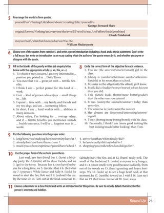 23Round Up
6
9
11
10
7 8
5
Choose one of the quotes from exercise 5, and write a great introduction including a hook and a thesis statement. Don’t write
a full essay, but write an introduction to an essay stating what the author of the quote means by it, and whether you agree or
disagree with the quote.
Put the following questions into the proper order.
Choose a classmate or a close friend and write an introduction for this person. Be sure to include details that describe this
person’s interests and hobbies.
Use the proper form of the verbs in parenthesis.
Fill in the blanks of the poorly written job enquiry letter
below with the appropriate article (a, an, the, or --).
To whom it may concern, I am very interested in ...1.
position you posted in ... Daily Times.
You state that it is ... great job with ... terrific ben-2.
efits.
I think I am ... perfect person for this kind of ...3.
work.
I am ... kind of person who enjoys ... small things4.
in ... life.
I spend ... time with ... my family and friends and5.
my two dogs, and am ... interesting fellow.
In short, I am ... hard worker with ... abilities in6.
many domains.
About salary, I’m looking for ... average salary,7.
and if ... terrific benefits you mentioned include
... health insurance, I will be ... happiest man in ...
world.
Circle the correct form of the adjective for each sentence.
You are (the smartest/smarter/smart) girl in the1.
class.
Johnny is (comfortabler/more comfortable/com-2.
fortable) in his room than at school.
My sister is (the sillyest/silly/the silliest) girl I know.3.
Frank did a (badder/worser/worse) job on his test4.
than you did.
This picture looks (better/more better/gooder)5.
than the other one you painted.
It6. was (sunny/the sunniest/sunnier) today than
yesterday.
The universe is (vast/vaster/the vastest).7.
Her dreams are (interested/interesting/interest-8.
ingest).
Tim is (boring/more boring/bored) with his class.9.
Personally, I think I am (more good looking/the10.
best looking/much better looking) than Tom.
Rearrange the words to form quotes.
yourself/isn’t/finding/Life/about/about/./creating/Life/./yourself/is
George Bernard Shaw
original/known/Nothing/am/everyone/the/ever/I/I’ve/of/is/me/././of/effort/the/is/combined
Chuck Palahniuk
may/are/not/,/what/but/know/what/we/We/./be
William Shakespeare
Last week, my best friend Ion 1. (have) a birth-
day party. He 2. (invite) all his close friends, and we
3. (go) to the forest. Because Ion 4. (not have) barbe-
cue for a long time, we 5. (decide) that it 6. (be) what
we 7. (prepare). While Janice and Sally 8. (look) for
wood to start the fire, Bob and I 9. (unload) the car.
By the time we 10. (set) out all the food, someone 11.
(already/start) the fire, and it 12. (burn) really well. The
smell of the barbecue13. (make) everyone very hungry,
and it 14. (must smell) very good because suddenly, from
out of the woods we 15. (hear) grunting and heavy foot-
steps. We 16. (look) up to see a huge bear! And, at that
moment, he 17. (ramble) toward us. I wish I 18. (can say)
that we 19. (be) brave, but we all 20. (run) away.
long/been/you/studying/how/university/have/at ?1.
already/had/you/have/dinner/your ?2.
much/you/at/how/experience/gained/have/school ?3.
arrive/Jonathan/when/finally/did ?4.
he/you/exactly/did/say/what/to ?5.
shopping/you/milk/when/last/did/go/for ?6.
 