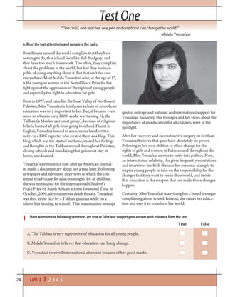 24
Test OneTest One
UNIT 1 2 3 4 5
“One child, one teacher, one pen and one book can change the world.”
Malala Yousafzai
A. Read the text attentively and complete the tasks:
Bored teens around the world complain that they have
nothing to do, that school feels like dull drudgery, and
they have too much homework. Too often, they complain
about the problems in the world, but feel they are inca-
pable of doing anything about it. But that isn’t the case
everywhere: Meet Malala Yousafzai, who, at the age of 17,
is the youngest winner of the Nobel Peace Prize for her
fight against the oppression of the rights of young people
and especially the right to education for girls.
Born in 1997, and raised in the Swat Valley of Northwest
Pakistan, Miss Yousafzai’s family ran a chain of schools, so
education was very important to her. But, it became even
more so when in early 2009, as she was turning 12, the
Taliban (a Muslim extremist group), because of religious
beliefs, banned all girls from going to school. Fluent in
English, Yousafzai turned in anonymous handwritten
notes to a BBC reporter who posted them as a blog. This
blog, which was the start of her fame, shared her feelings
and thoughts as the Taliban moved throughout Pakistan,
closing schools and mandating that girls must stay at
home, uneducated.
Yousafzai’s prominence rose after an American journal-
ist made a documentary about her a year later. Following
newspaper and television interviews in which she con-
tinued to advocate for education rights for all children,
she was nominated for the International Children’s
Peace Prize by South African activist Desmond Tutu. In
October, 2009, after numerous death threats, Yousafzai
was shot in the face by a Taliban gunman while on a
school bus heading to school. This assassination attempt
ignited outrage and national and international support for
Yousafzai. Suddenly, this teenager and her views about the
importance of an education for all children, were in the
spotlight.
After her recovery and reconstructive surgery on her face,
Yousafzai believes that guns have absolutely no power.
Believing in her own abilities to effect change for the
rights of girls and women in Pakistan and throughout the
world, Miss Yousafzai aspires to enter into politics. Now,
an international celebrity, she gives frequent presentations
and interviews in which she uses her personal example to
inspire young people to take on the responsibility for the
changes that they want to see in their world, and insists
that education is the weapon that can make those changes
happen.
Certainly, Miss Yousafzai is anything but a bored teenager
complaining about school. Instead, she values her educa-
tion and uses it to transform her world.
1 State whether the following sentences are true or false and support your answer with evidence from the text.
True False
A. The Taliban is very supportive of education for all young people.
B. Malala Yousafzai believes that education can bring change.
C. Yousafzai received international attention because of her good marks.
 