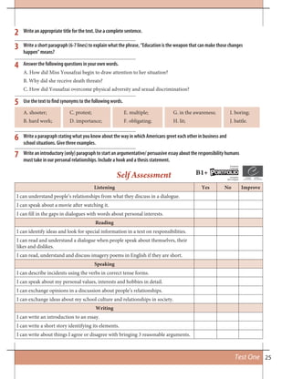 25Test One
Listening Yes No Improve
I can understand people’s relationships from what they discuss in a dialogue.
I can speak about a movie after watching it.
I can fill in the gaps in dialogues with words about personal interests.
Reading
I can identify ideas and look for special information in a text on responsibilities.
I can read and understand a dialogue when people speak about themselves, their
likes and dislikes.
I can read, understand and discuss imagery poems in English if they are short.
Speaking
I can describe incidents using the verbs in correct tense forms.
I can speak about my personal values, interests and hobbies in detail.
I can exchange opinions in a discussion about people’s relationships.
I can exchange ideas about my school culture and relationships in society.
Writing
I can write an introduction to an essay.
I can write a short story identifying its elements.
I can write about things I agree or disagree with bringing 3 reasonable arguments.
2
3
4
5
6
7
Write an appropriate title for the text. Use a complete sentence.
Write a short paragraph (6-7 lines) to explain what the phrase, “Education is the weapon that can make those changes
happen” means?
Answer the following questions in your own words.
A. How did Miss Yousafzai begin to draw attention to her situation?
B. Why did she receive death threats?
C. How did Yousafzai overcome physical adversity and sexual discrimination?
Use the text to find synonyms to the following words.
Write a paragraph stating what you know about the way in which Americans greet each other in business and
school situations. Give three examples.
Write an introductory (only) paragraph to start an argumentative/ persuasive essay about the responsibility humans
must take in our personal relationships. Include a hook and a thesis statement.
A. shooter; C. protest; E. multiple; G. in the awareness; I. boring;
B. hard work; D. importance; F. obligating; H. lit; J. battle.
Self Assessment B1+ ORTFOLIOP
European
Language
Européen
des Langues
 
