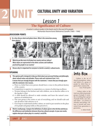 26
The Significance of Culture
A nation’s culture resides in the hearts and in the soul of its people.
Mohandas Karamchand (Mahatma) Gandhi (1869 – 1948)
DISCUSSION POINTS
1 As a class discuss what each photo shows. What is the connection among
these photos?
SPEAKING
This opinion poll is designed to help you think about your personal feelings and philosophy
about cultural values and attitudes. Please rank each statement from 1 to 6.
6 means that you strongly disagree with the statement. 1 means that you strongly agree
with the statement. Give reasons.
a. There is a belief that every person should have a voice in the political destiny
of the country.
b. Competition is superior to cooperation as a means of achieving excellence.
c. Women belong in the kitchen and with children, not at election rallies or in
the Speaker’s chair.
d. A child should be allowed to make mistakes and learn the natural conse-
quences of misbehaviour.
e. Our own group is the centre or axis of everything, and we should scale and
rate all others with reference to it.
f. If we hope to understand another culture, we need to put ourselves in the place
of its people and grasp reality as they perceive it.
Work in small groups. Compare the definitions of culture given in the InfoBox and discuss
the differences and similarities between these key cultural concepts. In your own words,
explain what part culture plays in a country’s social life.
Culture is the set of
shared assumptions, values
and beliefs of a group of
people by which they or-
ganize their common life.
Gary Wederspahn
Culture refers to the
total way of life of particular
groups of people. It inclu-
des everything that a group
of people thinks, says, does,
and makes – its systems of
attitudes and feelings. Cul-
ture is learned and trans-
mitted from generation to
generation.
L. Robert Kohls
2
3
1
2
Lesson 1
CULTURALUNITY AND VARIATION
UNIT Lesson 1
UNIT 1 2 3 4 5
2
What do you like most of all about our country and our culture?
What values are represented in the ethnic customs and traditions
practised by people in our country?
Discuss why it is important for everyone to cherish a country’s cultural assets.
 