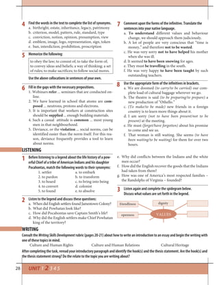 28 UNIT 1 2 3 4 5
Find the words in the text to complete the list of synonyms.
a. birthright, estate, inheritance, legacy, patrimony
b. criterion, model, pattern, rule, standard, type
c. conviction, notion, opinion, presumption, view
d. emblem, image, logo, representation, sign, token
e. ban, interdiction, prohibition, proscription
4 7
6
5
LISTENING
1
Listen again and complete the spidegram below.
Discuss what values are set forth in the legend.
2
3
VALUES
friendliness
openness
dignity
WRITING
Consult the WritingSkillsDevelopment rubric (pages 20-21) about how to write an introduction to an essay and begin the writing with
one of these topics in mind.
Culture and Human Rights Culture and Human Relations Cultural Heritage
After completing the task, reread your introductory paragraph and identify the hook(s) and the thesis statement. Are the hook(s) and
the thesis statement strong? Do the relate to the topic you are writing about?
Memorize the following:
to obey the law; to consist of; to take the form of;
to convey ideas and beliefs; a way of thinking; a set
of rules; to make sacrifices; to follow social mores.
Use the above collocations in sentences of your own.
Fill in the gaps with the necessary prepositions.
1. Webinars refer ... seminars that are conducted on-
line.
2. We have learned in school that atoms are com-
posed ... neutrons, protons and electrons.
3. It is important that workers at construction sites
should be supplied ... enough building materials.
4. Such a casual attitude is common ... most young
men in that neighbourhood.
5. Deviance, or the violation ... social norms, can be
identified easier than the norm itself. For this rea-
son, deviance frequently provides a tool to learn
about norms.
Comment upon the forms of the infinitive. Translate the
sentences into your native language.
a. To understand different values and behaviour
change, we should approach them judiciously.
b. A lot of people are very conscious that “time is
money,” and therefore not to be wasted.
c. He was very sorry not to have helped his mother
when she was ill.
d. It seemed to have been snowing for ages.
e. They must be travelling in the south.
f. He was very happy to have been taught by such
outstanding teachers.
Use the appropriate form of the infinitives in brackets.
a. We are doomed (to carry/to be carried) our com-
plete load of cultural baggage wherever we go.
b. The theatre is said (to be preparing/to prepare) a
new production of “Othello.”
c. (To make/to be made) new friends in a foreign
country is to learn more things about it.
d. I am sorry (not to have been present/not to be
present) at the meeting.
e. He must (forget/have forgotten) about his promise
to come and see us.
f. That woman is still waiting. She seems (to have
been waiting/to be waiting) for them for over two
hours.
8
Before listening to a legend about the life history of a pow-
erful Chief of a tribe of American Indians and his daughter
Pocahontas, match the following words to their synonyms:
1. settler a. to embark
2. to pardon b. to transform
3. to board c. to bring into being
4. to convert d. colonist
5. to found e. to absolve
Listen to the legend and discuss these questions:
a. When did English settlers found Jamestown Colony?
b. What did Powhatan look like?
c. How did Pocahontas save Captain Smith’s life?
d. Why did the English settlers make Chief Powhatan
king of the territory?
e. Why did conflicts between the Indians and the white
men occur?
f. How did the English recover the goods that the Indians
had taken from them?
g. How was one of America’s most respected families –
the Randolphs of Virginia – founded?
 