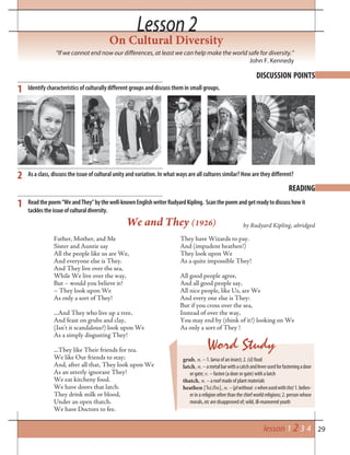 29
Lesson 2Lesson 2
On Cultural Diversity
“If we cannot end now our differences, at least we can help make the world safe for diversity.”
John F. Kennedy
READING
DISCUSSION POINTS
2
Identify characteristics of culturally different groups and discuss them in small groups.
As a class, discuss the issue of cultural unity and variation. In what ways are all cultures similar? How are they different?
Readthepoem“WeandThey”bythewell-knownEnglishwriterRudyardKipling. Scanthepoemandgetreadytodiscusshowit
tacklestheissueofculturaldiversity.
Father, Mother, and Me
Sister and Auntie say
All the people like us are We,
And everyone else is They.
And They live over the sea,
While We live over the way,
But – would you believe it?
– They look upon We
As only a sort of They!
...And They who live up a tree,
And feast on grubs and clay,
(Isn’t it scandalous?) look upon We
As a simply disgusting They!
...They like Their friends for tea.
We like Our friends to stay;
And, after all that, They look upon We
As an utterly ignorant They!
We eat kitcheny food.
We have doors that latch.
They drink milk or blood,
Under an open thatch.
We have Doctors to fee.
They have Wizards to pay.
And (impudent heathen!)
They look upon We
As a quite impossible They!
All good people agree,
And all good people say,
All nice people, like Us, are We
And every one else is They:
But if you cross over the sea,
Instead of over the way,
You may end by (think of it!) looking on We
As only a sort of They !
We and They (1926) by Rudyard Kipling, abridged
1
1
Word Study
grub, n. – 1. larva of an insect; 2. (sl)food
latch, n.–ametalbarwithacatchandleverusedforfasteningadoor
or gate; v. – fasten (a door or gate) with a latch
thatch, n. – a roof made of plant materials
heathen [’hi:ðn], n.–(plwithout-swhenusedwiththe)1.believ-
er in a religion other than the chief world religions; 2. person whose
morals, etc are disapproved of; wild, ill-mannered youth
lesson 1 2 3 4
 