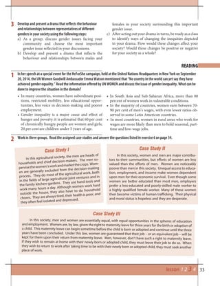 33lesson 1 2 3 4
READING
Work in three groups. Read the assigned case studies and answer the questions listed in exercise 6 on page 34.
Case Study I
Case Study III
Case Study II
In this agricultural society, the men are heads of
households and chief decision-makers. The men su-
pervisethewomen’sworkandmarketthecrops. Wom-
en are generally excluded from the decision-making
process. They do most of the agricultural work, both
in the fields of large agricultural joint ventures and in
the family kitchen-gardens. They use hand tools and
work many hours a day. Although women work hard
outside the house, they also have to do household
chores. They are always tired, their health is poor, and
they often feel isolated and depressed.
In this society, men and women are essentially equal, with equal opportunities in the spheres of education
and employment. Women are, by law, given the right to maternity leave for three years for the birth or adoption of
a child. This maternity leave can begin sometime before the child is born or adopted and continue until the three
years have been concluded. Under this law, women are guaranteed that their job – or an equivalent job – will be
kept for them upon their return from maternity leave. Men, however, don’t have such a right to maternity leave.
If they wish to remain at home with their newly born or adopted child, they must leave their job to do so. When
they wish to return to work after taking time to be with their newly born or adopted child, they must seek another
place of work.
In this society, women and men are major contribu-
tors to their communities, but efforts of women are less
valued than the efforts of men. Women are noticeably
poorer than men in this society. Unequal access to educa-
tion, employment, and income make women dependent
upon men for their economic survival. Even though some
women are better educated than most men, employers
prefer a less-educated and poorly-skilled male worker to
a highly qualified female worker. Many of these women
then become victims of human trafficking. Their physical
and moral status is hopeless and they are desperate.
2
1
3 Develop and present a drama that reflects the behaviour
and relationships between representatives of different
genders in your society using the following steps:
a) As a group, discuss gender issues facing your
community and choose the most important
gender issue reflected in your discussions.
b) Develop and present a drama that reflects the
behaviour and relationships between males and
females in your society surrounding this important
gender issue.
c) After acting out your drama in turns, be ready as a class
to identify ways of changing the inequities depicted
in your drama. How would these changes affect your
society? Would these changes be positive or negative
for your society as a whole?
• In many countries, women have subordinate posi-
tions, restricted mobility, less educational oppor-
tunities, less voice in decision-making and poorer
employment.
• Gender inequality is a major cause and effect of
hunger and poverty: it is estimated that 60 per cent
of chronically hungry people are women and girls;
20 per cent are children under 5 years of age.
• In South Asia and Sub-Saharan Africa, more than 80
percent of women work in vulnerable conditions.
• In the majority of countries, women earn between 70-
90 per cent of men’s wages, with even lower ratios ob-
served in some Latin American countries.
• In most countries, women in rural areas who work for
wages are more likely than men to hold seasonal, part-
time and low-wage jobs.
In her speech at a special event for the HeForShe campaign, held at the United Nations Headquarters in New York on September
20, 2014, the UN Women Goodwill Ambassador Emma Watson mentioned that “No country in the world can yet say they have
achieved gender equality.” Read the information offered by UN WOMEN and discuss the issue of gender inequality. What can be
done to improve the situation in the domain?
 