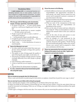 34 UNIT 1 2 3 4 5
6
7
5
3
4
Discuss the answers to the following:
a) Identify differences between male and female roles,
responsibilities and opportunities described in
each specific case study. Discuss reasons for your
answer and be prepared to present a summary of
your discussion to the class.
b) Whodoyoubelieve hasthebestaccessto resources,
benefits and opportunities in Case Study I ?
c) What are some of the consequences of the ways
in which these roles and responsibilities are
distributed in this society?
d) How are the roles of women and men reflected in
Case Study II? What recommendations on how to
improve the women’s status in this case could you
make?
f) How do the roles of men and women in your
society compare with Case Study III?
g) Give an example of a role performed by the
representative of one gender in your society that
could be shared by both genders. Would sharing
this role benefit both genders within your society?
Discuss your answers and be prepared to share
your conclusions with the class.
Choose one representative from each group to report the
findings of the analysis of each case study. Explain what
happened in each particular situation.
Write an introductory paragraph about the following topic:
When a male and a female are performing the same job for an employer, should they be paid the same wage or salary?
Here are some tips for you to follow while writing the paragraph:
a) On a separate piece of paper, write everything you can think of about the topic above.
b) When you finish the five minutes of freewriting, go over what you have written. Circle the main idea(s) that you
would be interested in developing. While you are writing, you might find solutions to different problems that spark
your interest.
c) Either agree or disagree with the main idea. Give reasons why you are answering this question in this way.
WRITING
Vocabulary Notes
A joint venture (JV) is a contractual business un-
dertaking between two or more parties. A joint ven-
ture is based on a single business transaction. In a joint
venture (JV), each of the participants is responsible for
profits, losses and costs associated with it.
Fill in the gaps with the following words: discrimination,
inequity,stereotype,opportunity,responsibility,equality
1. It’s great to have the …. to read a good quality
poem by a well-known English poet in the origi-
nal.
2. Young people should learn to assume complete
…… for their actions and words.
3. People of good will wish to create a world of ….,
social justice and peace.
4. … on the grounds of age is morally abhorrent.
5. It might be quite hard to overcome the …. that it is
not productive to use the Internet.
6. There is also …. in the distribution of nurses in
rural hospitals.
Express the following in one word:
1. An often unfair and untrue belief that many peo-
ple have about all people or things with a particu-
lar characteristic.
2. The quality or state of being equal; the quality or
state of having the same rights, social status, etc.
3. The practice of unfairly treating a person or group
of people differently from other people or groups
of people.
4. Lack of fairness; unfair treatment.
5. A duty or task that you are required or expected to
do.
6. A good chance for advancement or progress.
As a class, summarize what you have learned about gender
roles and gender equity.
 