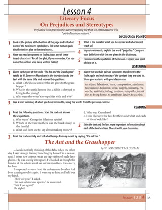 35
Literary Focus
On Prejudices and Stereotypes
Prejudice is so prevalent in contemporary life that we often assume it is
“part of human nature.”
The Ant and the Grasshopper
by W. SOMERSET MAUGHAM
DISCUSSION POINTS
Look at the picture at the bottom of the page and tell what
each of the two insects symbolizes. Tell what human quali-
ties the writers give to the two insects.
Have you read any poems or fables about any of these
insect-characters? Recall the plot, if you remember. Can you
name the authors who have written fables?
What is the moral of what you have read and what does it
teach us?
In your own words, explain the word “prejudice.” Compare
your definition with the one given in the dictionary.
Comment on the quotation of the lesson. Express your point
of view on it.
1
2
3
LISTENING
Listen to the plot of the fable “TheAntandtheGrasshopper”
retold by W. Somerset Maugham in the introduction to the
text with the same title and answer the questions:
a. What is the classic answer the ant gives to the grass-
hopper?
b. What is the useful lesson that a fable is devised to
bring to the young?
c. Who were the writer’s sympathies with and why?
Match the words in pairs of synonyms then listen to the
fable again and make notes of the context they are used in.
Share your variants with your classmates.
to adjust, laborious, barn, compassion, prudence,
to elucidate, toilsome, store, supply, industry, rec-
oncile, assiduity, to beg, caution, sympathy, to ask
for, to bring home, to attribute, larder, to ascribe.
1 2
3
READING
Read the following questions. Scan the text and answer
these questions.
a. Why wasn’t George in hilarious spirits?
b. Which of the two brothers was the black sheep in
the family?
c. What did Tom use to say about making money?
Read the text carefully and tell what George Ramsay meant by saying: “It’s not fair.”
1
2
3
4
Lesson 4Lesson 4
5
Give a brief summary of what you have listened to, using the words from the previous exercise.
...I could not help thinking of this fable when the other
day I saw George Ramsay lunching by himself in a restau-
rant. I never saw anyone wear an expression of such deep
gloom. He was staring into space. He looked as though the
burden of the whole world sat on his shoulders. I was sorry
for him.
I suspected at once that his unfortunate brother had
been causing trouble again. I went up to him and held out
my hand.
“How are you?” I asked.
“I’m not in hilarious spirits,” he answered.
“Is it Tom again?”
He sighed.
lesson 1 2 3 4
d. Who was Cronshaw?
e. How old were the two brothers and what did each
of them look like?
Skimthetextandfindoutmoreimportantinformationabout
eachofthetwobrothers.Shareitwithyourclassmates.
 