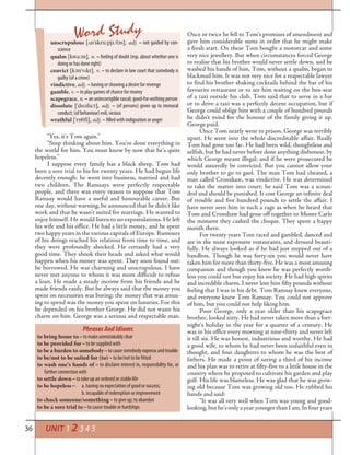 36 UNIT 1 2 3 4 5
unscrupulous [¤n’skru:pj†l¢s], adj. – not guided by con-
science
qualm [kwa:m], n. – feeling of doubt (esp. about whether one is
doing or has done right)
convict [k¢n’vlkt], v. – to declare in law court that somebody is
guilty (of a crime)
vindictive, adj. – having or showing a desire for revenge
gamble, v. – to play games of chance for money
scapegrace, n. – an unincorrigible rascal; good-for-nothing person
dissolute [’dls¢lu:t], adj. – (of persons) given up to immoral
conduct; (of behaviour) evil, vicious
wrathful [’r‡³fl], adj. – filled with indignation or anger
Word Study
“Yes, it’s Tom again.”
“Stop thinking about him. You’ve done everything in
the world for him. You must know by now that he’s quite
hopeless.”
I suppose every family has a black sheep. Tom had
been a sore trial to his for twenty years. He had begun life
decently enough: he went into business, married and had
two children. The Ramsays were perfectly respectable
people, and there was every reason to suppose that Tom
Ramsay would have a useful and honourable career. But
one day, without warning, he announced that he didn’t like
work and that he wasn’t suited for marriage. He wanted to
enjoy himself. He would listen to no expostulations. He left
his wife and his office. He had a little money, and he spent
two happy years in the various capitals of Europe. Rumours
of his doings reached his relations from time to time, and
they were profoundly shocked. He certainly had a very
good time. They shook their heads and asked what would
happen when his money was spent. They soon found out:
he borrowed. He was charming and unscrupulous. I have
never met anyone to whom it was more difficult to refuse
a loan. He made a steady income from his friends and he
made friends easily. But he always said that the money you
spent on necessities was boring; the money that was amus-
ing to spend was the money you spent on luxuries. For this
he depended on his brother George. He did not waste his
charm on him. George was a serious and respectable man.
Once or twice he fell to Tom’s promises of amendment and
gave him considerable sums in order that he might make
a fresh start. On these Tom bought a motorcar and some
very nice jewellery. But when circumstances forced George
to realise that his brother would never settle down, and he
washed his hands of him, Tom, without a qualm, began to
blackmail him. It was not very nice for a respectable lawyer
to find his brother shaking cocktails behind the bar of his
favourite restaurant or to see him waiting on the box-seat
of a taxi outside his club. Tom said that to serve in a bar
or to drive a taxi was a perfectly decent occupation, but if
George could oblige him with a couple of hundred pounds
he didn’t mind for the honour of the family giving it up.
George paid.
Once Tom nearly went to prison. George was terribly
upset. He went into the whole discreditable affair. Really
Tom had gone too far. He had been wild, thoughtless and
selfish, but he had never before done anything dishonest, by
which George meant illegal; and if he were prosecuted he
would assuredly be convicted. But you cannot allow your
only brother to go to gaol. The man Tom had cheated, a
man called Cronshaw, was vindictive. He was determined
to take the matter into court; he said Tom was a scoun-
drel and should be punished. It cost George an infinite deal
of trouble and five hundred pounds to settle the affair. I
have never seen him in such a rage as when he heard that
Tom and Cronshaw had gone off together to Monte Carlo
the moment they cashed the cheque. They spent a happy
month there.
For twenty years Tom raced and gambled, danced and
ate in the most expensive restaurants, and dressed beauti-
fully. He always looked as if he had just stepped out of a
bandbox. Though he was forty-six you would never have
taken him for more than thirty-five. He was a most amusing
companion and though you knew he was perfectly worth-
less you could not but enjoy his society. He had high spirits
and incredible charm. I never lent him fifty pounds without
feeling that I was in his debt. Tom Ramsay knew everyone,
and everyone knew Tom Ramsay. You could not approve
of him, but you could not help liking him.
Poor George, only a year older than his scapegrace
brother, looked sixty. He had never taken more than a fort-
night’s holiday in the year for a quarter of a century. He
was in his office every morning at nine-thirty and never left
it till six. He was honest, industrious and worthy. He had
a good wife, to whom he had never been unfaithful even in
thought, and four daughters to whom he was the best of
fathers. He made a point of saving a third of his income
and his plan was to retire at fifty-five to a little house in the
country where he proposed to cultivate his garden and play
golf. His life was blameless. He was glad that he was grow-
ing old because Tom was growing old too. He rubbed his
hands and said:
“It was all very well when Tom was young and good-
looking, but he’s only a year younger than I am. In four years
PhrasesAndIdioms
to bring home to – to make unmistakably clear
to be provided for – to be supplied with
to be a burden to somebody–tocausesomebodyexpenseandtrouble
to be/not to be suited for (to) – to be/not to be fitted
to wash one’s hands of – to disclaim interest in, responsibility for, or
further connection with
to settle down – to take up an ordered or stable life
to be hopeless – a. having no expectation of good or success;
b. incapable of redemption or improvement
to chuck someone/something – to give up; to abandon
to be a sore trial to – to cause trouble or hardships
 