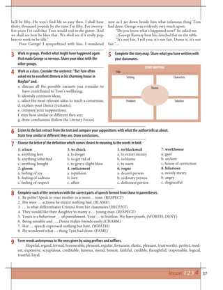 37lesson 1 2 3 4
he’ll be fifty. He won’t find life so easy then. I shall have
thirty thousand pounds by the time I’m fifty. For twenty-
five years I’ve said that Tom would end in the gutter. And
we shall see how he likes that. We shall see if it really pays
best to work or be idle.”
Poor George! I sympathized with him. I wondered
now as I sat down beside him what infamous thing Tom
had done. George was evidently very much upset.
“Do you know what’s happened now?” he asked me.
...George Ramsay beat his clenched fist on the table.
“It’s not fair, I tell you; it’s not fair. Damn it, it’s not
fair.”...
1. a loan
a. anything lent
b. anything inherited
c. anything bought
2. gloom
a. feeling of joy
b. feeling of sadness
c. feeling of respect
3. to chuck
a. to forget
b. to get rid of
c. to give a slight blow
4. enticement
a. repulsion
b. lure
c. affair
5. to blackmail
a. to extort money
b. to blame
c. to warn
6. rogue
a. decent person
b. ordinary person
c. dishonest person
Work in groups. Predict what might have happened again
that made George so nervous. Share your ideas with the
other groups.
Work as a class. Consider the sentence: “But Tom often
asked me to excellent dinners in his charming house in
Mayfair” and:
a. discuss all the possible variants you consider to
have contributed to Tom’s wellbeing;
b. identidy common ideas;
c. select the most relevant ideas to reach a consensus;
d. explain your choice (variants);
e. compare your suppositions;
f. state how similar or different they are;
g. draw conclusions (follow the Literary Focus).
Choose the letter of the definition which comes closest in meaning to the words in bold.
3
7
8
9
7. workhouse
a. gaol
b. asylum
c. house of correction
8. hilarious
a. noisily merry
b. angry
c. disgraceful
4
Listen to the last extract from the text and compare your suppositions with what the author tells us about.
State how similar or different they are. Draw conclusions.
6
5 Complete the story map. Share what you have written with
your classmates.
Setting Characters
Solution
STORY MAPPING
Title
Problem
Theme
Complete each of the sentences with the correct parts of speech formed from those in parentheses.
1. Be polite! Speak to your mother in a more… tone. (RESPECT)
2. His were … actions; he meant nothing bad. (BLAME)
3. … is what differentiates Cristina from her classmates.(DECENT)
4. They would like their daughter to marry a … young man. (RESPECT)
5. Yours is a behaviour … of punishment. Your … is fruitless. We have proofs. (WORTH; DENY)
6. Being amiable and …, Doina makes friends easily.(CHARM)
7. Her … speech expressed nothing but hate. (WRATH)
8. He wondered what … thing Tom had done. (FAME)
Form words antonymous to the ones given by using prefixes and suffixes.
Hopeful, regard, formal, honourable, pleasant, regular, fortunate, elastic, pleasant, trustworthy, perfect, mod-
est, expensive, scrupulous, creditable, famous, moral, honest, faithful, credible, thoughtful, responsible, logical,
trustful, loyal.
 