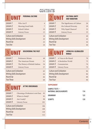 3Contents
CONTENTSCONTENTS
Lesson1 Who Am I? 4
Lesson2 Showing Good Faith 7
Lesson3 School Culture 10
Lesson4 Literary Focus 13
CultureandCivilization 18
WritingSkillsDevelopment 20
RoundUp 22
TestOne 24
Lesson1 Prehistoric Britain 48
Lesson2 The American Dream 51
Lesson3 The History of British Fashion 54
Lesson4 Literary Focus 57
CultureandCivilization 62
WritingSkillsDevelopment 64
RoundUp 66
TestThree 68
Lesson1 Choosing a Profession is not Easy 92
Lesson2 Where to Study? 95
Lesson3 Am I ready? 98
Lesson4 Literary Focus 101
CultureandCivilization 106
WritingSkillsDevelopment 108
RoundUp 110
TestFive 112
Lesson1 The Significance of Culture 26
Lesson2 On Cultural Diversity 29
Lesson3 Why Equal Chances? 32
Lesson4 Literary Focus 35
CultureandCivilization 40
WritingSkillsDevelopment 42
RoundUp 44
TestTwo 46
Lesson1 A Voice to Be Heard 70
Lesson2 A Borderless World 73
Lesson3 Consumerism 76
Lesson4 Literary Focus 79
CultureandCivilization 84
WritingSkillsDevelopment 86
RoundUp 88
TestFour 90
UNIT
UNIT
UNIT
UNIT
UNIT
1
3
5
2
4
PERSONAL CULTURE
DISCOVERING THE PAST
AT THE CROSSROADS
CULTURAL UNITY
AND VARIATION
LIVING IN A GLOBALIZED
WORLD
SUPPLEMENT
SAMPLE TESTS 
NATIONAL BACCALAUREATE 114
GRAMMAR 125
SCRIPTS 139
 