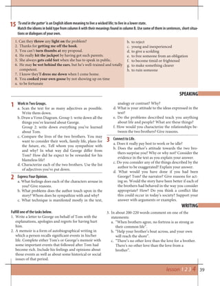 39lesson 1 2 3 4
‘Toendinthegutter’ is an English idiom meaning to live a wicked life; to live in a lower state.
Match the idioms in bold type from column A with their meanings found in column B. Use some of them in sentences, short situa-
tions or dialogues of your own.
15
1. Can they throw any light on the problem?
2. Thanks for getting me off the hook.
3. You can’t turn thumbs at my proposal.
4. He really hit the jackpot by having got such parents.
5. She always gets cold feet when she has to speak in public.
6. He may be wet behind the ears, but he’s well-trained and totally
competent.
7. I know they’ll dress me down when I come home.
8. You cooked your own goose by not showing up on time
a. to be fortunate
b. to reject
c. young and inexperienced
d. to give a scolding
e. to free someone from an obligation
f. to become timid or frightened
g. to make something clearer
h. to ruin someone
Work in Two Groups.
a. Scan the text for as many adjectives as possible.
Write them down.
b. Draw a Venn Diagram. Group 1: write down all the
things you’ve learned about George.
Group 2: write down everything you’ve learned
about Tom.
c. Compare the lives of the two brothers. You may
want to consider their work, family life, plans for
the future, etc. Tell whom you sympathize with
and why? In what way did George differ from
Tom? How did he expect to be rewarded for his
blameless life?
d. Characterize each of the two brothers. Use the list
of adjectives you’ve put down.
Express Your Opinion.
a. What feelings does each of the characters arouse in
you? Give reasons.
b. What problems does the author touch upon in the
story? Whom does he sympathize with and why?
c. What technique is manifested mostly in the text,
SPEAKING
analogy or contrast? Why?
d. What is your attitude to the ideas expressed in the
text?
e. Do the problems described teach you anything
about life and people? What are these things?
f. How would you characterize the relationships be-
tween the two brothers? Give reasons.
Connect to Life.
a. Does it really pay best to work or be idle?
b. Does the author’s attitude towards the two bro-
thers surprise you? Why or why not? Consider the
evidence in the text as you explain your answer.
c. Do you consider any of the things described by the
author to be exaggerated? Explain your answer.
d. What would you have done if you had been
George? Tom? the narrator? Give reasons for act-
ing so. Would the story have been better if each of
the brothers had behaved in the way you consider
appropriate? How? Do you think a conflict like
this could occur in today’s society? Support your
answer with arguments or examples.
1
2
3
WRITING
Fulfill one of the tasks below.
Write a letter to George on behalf of Tom with the1.
explanations, apologies and regrets for having hurt
him.
A memoir is a form of autobiographical writing in2.
which a person recalls significant events in his/her
life. Complete either Tom’s or George’s memoir with
some important events that followed after Tom had
become rich. Include his feelings and opinions about
those events as well as about some historical or social
issues of that period.
In about 200-220 words comment on one of the3.
statements:
“When brothers agree, no fortress is as strong asa.
their common life”.
“Help your brother’s boat across, and your ownb.
will reach the shore”.
“There’s no other love than the love for a brother.c.
There’s no other love than the love from a
brother”.
 