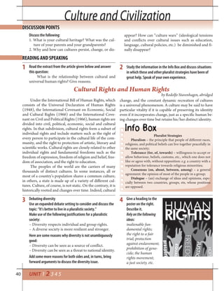40 UNIT 1 2 3 4 5
Culture and CivilizationCulture and Civilization
Discuss the following:
1. What is your cultural heritage? What was the cul-
ture of your parents and your grandparents?
2. Why and how can cultures persist, change, or dis-
DISCUSSION POINTS
READING AND SPEAKING
1 2
appear? How can “culture wars” (ideological tensions
and conflicts over cultural issues such as education,
language, cultural policies, etc.) be diminished and fi-
nally disappear?
Under the International Bill of Human Rights, which
consists of the Universal Declaration of Human Rights
(1948), the International Covenant on Economic, Social
and Cultural Rights (1966) and the International Cove-
nant on Civil and Political Rights (1966), human rights are
divided into civil, political, economic, social and cultural
rights. In that subdivision, cultural rights form a subset of
individual rights and include matters such as the right of
every person to participate in the cultural life of the com-
munity, and the right to protection of artistic, literary and
scientific works. Cultural rights are closely related to other
individual rights and fundamental freedoms such as the
freedom of expression, freedom of religion and belief, free-
dom of association, and the right to education.
The peoples of the world are the carriers of many
thousands of distinct cultures. In some instances, all or
most of a country’s population shares a common culture;
in others, a state is made up of a variety of different cul-
tures. Culture, of course, is not static. On the contrary, it is
historically rooted and changes over time. Indeed, cultural
change, and the constant dynamic recreation of cultures
is a universal phenomenon. A culture may be said to have
particular vitality if it is capable of preserving its identity
even if it incorporates change, just as a specific human be-
ing changes over time but retains his/her distinct identity.
Read the extract from the article given below and answer
this question:
What is the relationship between cultural and
universal human rights? Give reasons.
Study the information in the Info Box and discuss situations
in which these and other pluralist strategies have been of
great help. Speak of your own experience.
Cultural Rights and Human Rights
by Rodolfo Stavenhagen, abridged
Pluralist Strategies
Pluralism – the principle that people of different races,
religions, and political beliefs can live together peacefully in
the same society;
Tolerance (for, of, towards) – willingness to accept or
allow behaviour, beliefs, customs, etc., which one does not
like or agree with, without opposition: e.g. a country with a
reputation for tolerance towards religious minorities;
Consensus (on, about, between, among) – a general
agreement: the opinion of most of the people in a group;
Dialogue – (an) exchange of ideas and opinions, espe-
cially between two countries, groups, ets, whose positions
are opposed.
Debating diversity
Use an expanded debate setting to consider and discuss the
topic: “It’s better to live in a pluralistic society.”
Make use of the following justifications for a pluralistic
society:
– Diversity respects individual and group rights.
– A diverse society is more resilient and stronger.
Here are some reasons why diversity is not unambiguously
good:
– Diversity can be seen as a source of conflict.
– Diversity can be seen as a threat to national identity.
Add some more reasons for both sides and, in turns, bring
forward arguments to discuss the diversity issue.
Give a heading to the
poster on the right.
Describe it.
Relyonthefollowing
ideas:
inalienable fun-
damental rights;
the right to a fair
trial; protection
against enslavement;
prohibition of geno-
cide; the human
rights movement;
a just society, etc.
3 4
 