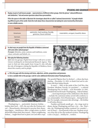41Culture and Civilization
SPEAKING AND GRAMMAR
1
2
3
Display visuals of well-known people – representatives of different ethnic groups. Elicit the phrase “cultural differences
and similarities.” Ask and answer questions about these personalities.
Fill in the spaces in the table to illustrate the stereotypes about the so-called “national characteristics” of people inhabit-
ing different parts of the world. Check the truth about these characteristics by looking for some trustworthy information
in some reliable sources.
In what ways are people from the Republic of Moldova connected
with some other cultural groups?
Prompts: lifestyles, some customs and traditions, some
values, attitudes and beliefs, etc.
Role-play the following situation:
Split into two groups. Pupils from Group I will serve as inter-
viewers working for an International Research Agency. They
want to find out what pupils from Group II, who will play
the role of foreigners visiting the Republic of Moldova, know
about this country and its people.
Country
Stereotypes
positive negative
Americans
optimisttic, hard-working, friendly,
generous, future-oriented
materialistic, arrogant, boastful, obese
Germans
Italians
British
a. Fill in the gaps with the missing verb forms, adjectives, articles, prepositions and pronouns.
b. Give a suitable title to the passage. Look for some additional information about Thanksgiving Day.
4
Thanksgiving is ... particularly American holiday. ...
holiday dates back ... 1621, the year after the Puritans arri-
ved ... Massachusetts, determined to practise their dissen-
ting religion ... interference. After a rough winter, in which
about half of them died, they turned ... help to neighboring
Indians, ... taught them how to plant corn and other crops.
The grateful Pilgrims then (to declare) ... a three-day feast,
starting ... December 13, 1621, to thank God and to cele-
brate with their Indian friends.
It wasn’t ... 1863, in the midst of the Civil War, that
President Abraham Lincoln (to proclaim) ... a national
Thanksgiving Day (to hold) ... each November. In 1941,
President Roosevelt made Thanksgiving ... federal holiday.
... most important part of the celebration is the dinner
... includes the customary turkey served with cranberry sa-
uce, and pumpkin. A lot of business goes ... during this holi-
day. For example, restaurants take advantage ... the holiday
to sell turkey dinners.
Families and friends usually get ... for a large meal or
dinner during Thanksgiving and have a lot ... fun. That’s
why, the Thanksgiving holiday weekend (to consider) ...
one of (busy) ... travel periods of the year. Students are gi-
ven a four-day or five-day weekend vacation. Thanksgiving
is also a (to pay) ... holiday for ... workers.
 