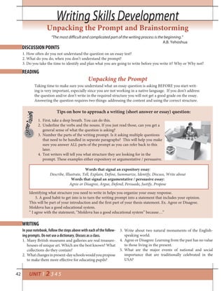 42
Writing Skills DevelopmentWriting Skills Development
UNIT 1 2 3 4 5
Unpacking the Prompt and Brainstorming
DISCUSSION POINTS
READING
WRITING
1. How often do you not understand the question on an essay test?
2. What do you do, when you don’t understand the prompt?
3. Do you take the time to identify and plan what you are going to write before you write it? Why or Why not?
“The most difficult and complicated part of the writing process is the beginning.”
A.B. Yehoshua
Taking time to make sure you understand what an essay question is asking BEFORE you start writ-
ing is very important, especially since you are not working in a native language. If you don’t address
the question and/or don’t write in the required structure you will not get a good grade on the essay.
Answering the question requires two things: addressing the content and using the correct structure.
Unpacking the Prompt
Tips on how to approach a writing (short answer or essay) question:
First, take a deep breath. You can do this.1.
Underline the verbs and the nouns. If you just read those, can you get a2.
general sense of what the question is asking?
Number the parts of the writing prompt. Is it asking multiple questions3.
that need to be handled in separate paragraphs? This will help you make
sure you answer ALL parts of the prompt as you can refer back to this
later.
Test writers will tell you what structure they are looking for in the4.
prompt. These examples either expository or argumentative / persuasive.
Identifying what structure you need to write in helps you organize your essay response.
5. A good habit to get into is to turn the writing prompt into a statement that includes your opinion.
This will be part of your introduction and the first part of your thesis statement. Ex. Agree or Disagree.
Moldova has a good educational system.
“ I agree with the statement, “Moldova has a good educational system” because…”
Words that signal an expository essay:
Describe, Illustrate, Tell, Explain, Define, Summarize, Identify, Discuss, Write about
Words that signal an argumentative / persuasive essay:
Agree or Disagree, Argue, Defend, Persuade, Justify, Propose
In your notebook, follow the steps above with each of the follow-
ing prompts. Do not use a dictionary. Discuss as a class.
Many British museums and galleries are real treasure-1.
houses of unique art. Which are the best known? What
collections do they contain?
Whatchangesinpresent-dayschoolswouldyoupropose2.
to make them more effective for educating pupils?
Write about two natural monuments of the English-3.
speaking world.
Agree or Disagree: Learning from the past has no value4.
to those living in the present.
What are the major events of national and social5.
importance that are traditionally celebrated in the
USA?
 