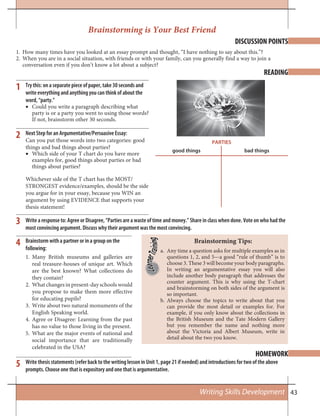 43Writing Skills Development
DISCUSSION POINTS
READING
HOMEWORK
Brainstorm with a partner or in a group on the
following:
Many British museums and galleries are1.
real treasure-houses of unique art. Which
are the best known? What collections do
they contain?
What changes in present-day schools would2.
you propose to make them more effective
for educating pupils?
Write about two natural monuments of the3.
English Speaking world.
Agree or Disagree: Learning from the past4.
has no value to those living in the present.
What are the major events of national and5.
social importance that are traditionally
celebrated in the USA?
Brainstorming is Your Best Friend
Brainstorming Tips:
How many times have you looked at an essay prompt and thought, “I have nothing to say about this.”?1.
When you are in a social situation, with friends or with your family, can you generally find a way to join a2.
conversation even if you don’t know a lot about a subject?
Try this: on a separate piece of paper, take 30 seconds and
write everything and anything you can think of about the
word, “party.”
Could you write a paragraph describing what•
party is or a party you went to using those words?
If not, brainstorm other 30 seconds.
Next Step for an Argumentative/Persuasive Essay:
Can you put those words into two categories: good
things and bad things about parties?
Which side of your T chart do you have more•
examples for, good things about parties or bad
things about parties?
Whichever side of the T chart has the MOST/
STRONGEST evidence/examples, should be the side
you argue for in your essay, because you WIN an
argument by using EVIDENCE that supports your
thesis statement!
1
2
3
4
5
good things
PARTIES
bad things
Write a response to: Agree or Disagree, “Parties are a waste of time and money.” Share in class when done. Vote on who had the
most convincing argument. Discuss why their argument was the most convincing.
Any time a question asks for multiple examples as ina.
questions 1, 2, and 5—a good “rule of thumb” is to
choose 3. These 3 will become your body paragraphs.
In writing an argumentative essay you will also
include another body paragraph that addresses the
counter argument. This is why using the T-chart
and brainstorming on both sides of the argument is
so important.
Always choose the topics to write about that youb.
can provide the most detail or examples for. For
example, if you only know about the collections in
the British Museum and the Tate Modern Gallery
but you remember the name and nothing more
about the Victoria and Albert Museum, write in
detail about the two you know.
Write thesis statements (refer back to the writing lesson in Unit 1, page 21 if needed) and introductions for two of the above
prompts. Choose one that is expository and one that is argumentative.
 