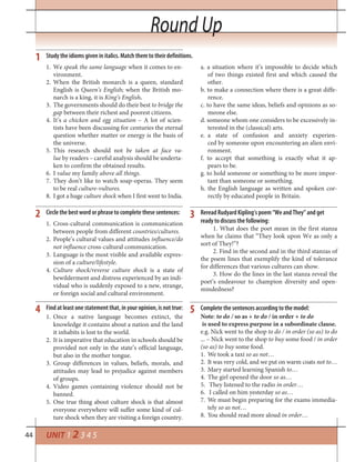 44
Round Up
UNIT 1 2 3 4 5
Reread Rudyard Kipling’s poem “We and They” and get
ready to discuss the following:
1. What does the poet mean in the first stanza
when he claims that “They look upon We as only a
sort of They!”?
2. Find in the second and in the third stanzas of
the poem lines that exemplify the kind of tolerance
for differences that various cultures can show.
3. How do the lines in the last stanza reveal the
poet’s endeavour to champion diversity and open-
mindedness?
1. We speak the same language when it comes to en-
vironment.
2. When the British monarch is a queen, standard
English is Queen’s English; when the British mo-
narch is a king, it is King’s English.
3. The governments should do their best to bridge the
gap between their richest and poorest citizens.
4. It’s a chicken and egg situation – A lot of scien-
tists have been discussing for centuries the eternal
question whether matter or energy is the basis of
the universe.
5. This research should not be taken at face va-
lue by readers – careful analysis should be underta-
ken to confirm the obtained results.
6. I value my family above all things.
7. They don’t like to watch soap-operas. They seem
to be real culture-vultures.
8. I got a huge culture shock when I first went to India.
Study the idioms given in italics. Match them to their definitions.
Circle the best word or phrase to complete these sentences:
1
2 3
a. a situation where it’s impossible to decide which
of two things existed first and which caused the
other.
b. to make a connection where there is a great diffe-
rence.
c. to have the same ideas, beliefs and opinions as so-
meone else.
d. someone whom one considers to be excessively in-
terested in the (classical) arts.
e. a state of confusion and anxiety experien-
ced by someone upon encountering an alien envi-
ronment.
f. to accept that something is exactly what it ap-
pears to be.
g. to hold someone or something to be more impor-
tant than someone or something.
h. the English language as written and spoken cor-
rectly by educated people in Britain.
1. Cross-cultural communication is communication
between people from different countries/cultures.
2. People’s cultural values and attitudes influence/do
not influence cross-cultural communication.
3. Language is the most visible and available expres-
sion of a culture/lifestyle.
4. Culture shock/reverse culture shock is a state of
bewilderment and distress experienced by an indi-
vidual who is suddenly exposed to a new, strange,
or foreign social and cultural environment.
Find at least one statement that, in your opinion, is not true:4
1. Once a native language becomes extinct, the
knowledge it contains about a nation and the land
it inhabits is lost to the world.
2. It is imperative that education in schools should be
provided not only in the state’s official language,
but also in the mother tongue.
3. Group differences in values, beliefs, morals, and
attitudes may lead to prejudice against members
of groups.
4. Video games containing violence should not be
banned.
5. One true thing about culture shock is that almost
everyone everywhere will suffer some kind of cul-
ture shock when they are visiting a foreign country.
Complete the sentences according to the model:5
Note: to do / so as + to do / in order + to do
is used to express purpose in a subordinate clause.
e.g. Nick went to the shop to do / in order (so as) to do
... – Nick went to the shop to buy some food / in order
(so as) to buy some food.
We took a taxi1. so as not…
It was very cold, and we put on warm coats2. not to…
Mary started learning Spanish3. to…
The girl opened the door4. so as…
They listened to the radio5. in order…
I called on him yesterday6. so as…
We must begin preparing for the exams immedia-7.
tely so as not…
You should read more aloud8. in order…
Round Up
 