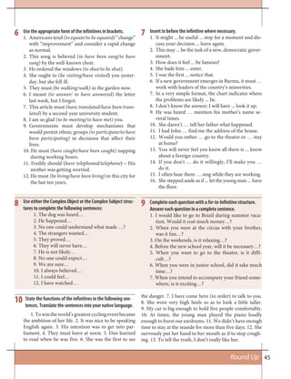 45Round Up
6 Use the appropriate form of the infinitives in brackets.
1. Americans tend (to equate/to be equated) “change”
with “improvement” and consider a rapid change
as normal.
2. This song is believed (to have been sung/to have
sung) by the well-known choir.
3. He ordered the windows (to shut/to be shut).
4. She ought to (be visiting/have visited) you yester-
day, but she fell ill.
5. They must (be walking/walk) in the garden now.
6. I meant (to answer/ to have answered) the letter
last week, but I forgot.
7. This article must (have translated/have been trans-
lated) by a second-year university student.
8. I am so glad (to be meeting/to have met) you.
9. Governments must develop mechanisms that
would permit ethnic groups (to participate/to have
been participating) in decisions that affect their
lives.
10. He must (have caught/have been caught) napping
during working hours.
11. Freddy should (have telephoned/telephone) – His
mother was getting worried.
12. He must (be living/have been living) in this city for
the last ten years.
Insert to before the infinitive where necessary.
1. It might ... be useful ... stop for a moment and dis-
cuss your decision ... leave again.
2. This may ... be the task of a new, democratic gover-
nment.
3. How does it feel ... be famous?
4. She bade him ... enter.
5. I was the first ... notice that.
6. If a new government emerges in Burma, it must …
work with leaders of the country’s minorities.
7. In a very simple format, the chart indicates where
the problems are likely ... lie.
8. I don’t know the answer; I will have ... look it up.
9. He was heard … mention his mother’s name se-
veral times.
10. She daren’t … tell her father what happened.
11. I had John … find me the address of the house.
12. Would you rather … go to the theatre or … stay
at home?
13. You will never feel you know all there is ... know
about a foreign country.
14. If you don’t … do it willingly, I’ll make you …
do it.
15. I often hear them … sing while they are working.
16. She stepped aside as if ... let the young man ... have
the floor.
7
Use either the Complex Object or the Complex Subject struc-
tures to complete the following sentences:
1. The dog was heard…
2. He happened…
3. No one could understand what made …?
4. The strangers wanted…
5. They proved…
6. They will never have…
7. He is not likely…
8. No one could expect…
9. We are sure…
10. I always believed…
11. I could feel…
12. I have watched…
State the functions of the infinitives in the following sen-
tences. Translate the sentences into your native language.
8
10
Complete each question with a for-to-Infinitive structure.
Answer each question in a complete sentence.
1. I would like to go to Brazil during summer vaca-
tion. Would it cost much money…?
2. When you were at the circus with your brother,
was it fun…?
3. On the weekends, is it relaxing…?
4. Before the new school year, will it be necessary…?
5. When you want to go to the theatre, is it diffi-
cult…?
6. When you were in junior school, did it take much
time…?
7. When you intend to accompany your friend some-
where, is it exciting…?
9
1.Towintheworld’sgreatestcyclingeventbecame
the ambition of her life. 2. It was nice to be speaking
English again. 3. His intention was to get into par-
liament. 4. They must leave at noon. 5. Dan learned
to read when he was five. 6. She was the first to see
the danger. 7. I have come here (in order) to talk to you.
8. She wore very high heels so as to look a little taller.
9. My car is big enough to hold five people comfortably.
10. At times, the young man played the piano loudly
enough to burst our eardrums. 11. We didn’t have enough
time to stay at the seaside for more than five days. 12. She
nervously put her hand to her mouth as if to stop cough-
ing. 13. To tell the truth, I don’t really like her.
 