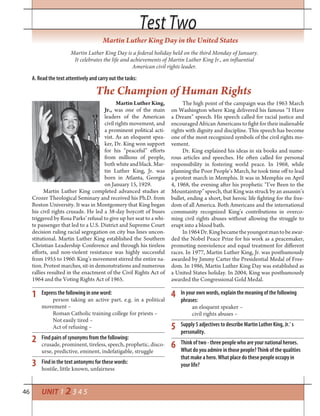 46
Test TwoTest Two
Express the following in one word:
person taking an active part, e.g. in a political
movement –
Roman Catholic training college for priests –
Not easily tired –
Act of refusing –
Find pairs of synonyms from the following:
crusade, prominent, tireless, speech, prophetic, disco-
urse, predictive, eminent, indefatigable, struggle
Find in the text antonyms for these words:
hostile, little known, unfairness
Martin Luther King Day in the United States
Martin Luther King Day is a federal holiday held on the third Monday of January.
It celebrates the life and achievements of Martin Luther King Jr., an influential
American civil rights leader.
Martin Luther King,
Jr., was one of the main
leaders of the American
civil rights movement, and
a prominent political acti-
vist. As an eloquent spea-
ker, Dr. King won support
for his “peaceful” efforts
from millions of people,
bothwhiteandblack.Mar-
tin Luther King, Jr. was
born in Atlanta, Georgia
on January 15, 1929.
Martin Luther King completed advanced studies at
Crozer Theological Seminary and received his Ph.D. from
Boston University. It was in Montgomery that King began
his civil rights crusade. He led a 38-day boycott of buses
triggered by Rosa Parks’ refusal to give up her seat to a whi-
te passenger that led to a U.S. District and Supreme Court
decision ruling racial segregation on city bus lines uncon-
stitutional. Martin Luther King established the Southern
Christian Leadership Conference and through his tireless
efforts, and non-violent resistance was highly successful
from 1955 to 1960. King’s movement stirred the entire na-
tion. Protest marches, sit-in demonstrations and numerous
rallies resulted in the enactment of the Civil Rights Act of
1964 and the Voting Rights Act of 1965.
A. Read the text attentively and carry out the tasks:
The Champion of Human Rights
The high point of the campaign was the 1963 March
on Washington where King delivered his famous “I Have
a Dream” speech. His speech called for racial justice and
encouraged African Americans to fight for their inalienable
rights with dignity and discipline. This speech has become
one of the most recognized symbols of the civil rights mo-
vement.
Dr. King explained his ideas in six books and nume-
rous articles and speeches. He often called for personal
responsibility in fostering world peace. In 1968, while
planning the Poor People’s March, he took time off to lead
a protest march in Memphis. It was in Memphis on April
4, 1968, the evening after his prophetic “I’ve Been to the
Mountaintop” speech, that King was struck by an assassin’s
bullet, ending a short, but heroic life fighting for the free-
dom of all America. Both Americans and the international
community recognized King’s contributions in overco-
ming civil rights abuses without allowing the struggle to
erupt into a blood bath.
In1964Dr.Kingbecametheyoungestmantobeawar-
ded the Nobel Peace Prize for his work as a peacemaker,
promoting nonviolence and equal treatment for different
races. In 1977, Martin Luther King, Jr. was posthumously
awarded by Jimmy Carter the Presidential Medal of Free-
dom. In 1986, Martin Luther King Day was established as
a United States holiday. In 2004, King was posthumously
awarded the Congressional Gold Medal.
In your own words, explain the meaning of the following
phrases:
an eloquent speaker –
civil rights abuses –
Supply 5 adjectives to describe Martin Luther King, Jr.’ s
personality.
Think of two - three people who are your national heroes.
What do you admire in those people? Think of the qualities
that make a hero. What place do these people occupy in
your life?
1
2
3
4
5
6
UNIT 1 2 3 4 5
 