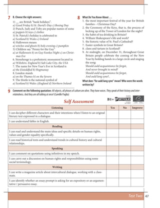 47
B. Choose the right answers:
Comment on the following quotation: Allobjects,allphasesofculturearealive.Theyhavevoices.Theyspeakoftheirhistoryandinter-
relatedness.Andtheyarealltalkingatonce! (Camille Paglia)
What Do You Know About …
1. the most important festival of the year for British
families – Christmas Day?
2. the Ceremony of the Keys, that is, the process of
locking up of the Tower of London for the night?
3. the habit of tea drinking in Britain?
4. William Shakespeare’s life and work?
5. the historic value of St. Paul’s Cathedral?
7. Easter symbols in Great Britain?
8. clans and tartans in Scotland?
9. At midnight, on December 31, throughout Great
Britain people celebrate the coming of the New
Year by holding hands in a large circle and singing
the song:
Should auld acquaintance be forgot,
And never brought to mind?
Should auld acquaintance be forgot,
And auld lang syne?..
What does “for auld lang syne” mean? Who were the words
written by?
1) __ are British “bank holidays”.
a) Good Friday b) St. David’s Day c) Boxing Day
2) Punch, Judy and Toby are popular names of some
a) puppets b) toys c) clothes
3) St. Patrick’s holiday is celebrated in
a) Scotland b) Wales c) Ireland
4) Halloween means
a) witches and ghosts b) holy evening c) pumpkin
5) Children say “Penny for the Guy”
a) at Halloween b) on Guy Fawkes Night c) on Christ-
mas Eve
6. Stonehenge is a prehistoric monument located in
a) Wiltshire, England b) Salt Lake City, the USA
7. The name for New Year’s Eve in Scotland is
a) the Eisteddfod b) Hogmanay
8. London stands
a) on the Thames b) on the Severn
9. The thistle is the national symbol of
a) Scotland b) Wales c)England d) Northern Ireland
7
9
8
Test Two
Listening Yes No Improve
I can decipher different characters and their intentions when I listen to an original
literary text expressed in a dialogue.
I can understand fables in English.
Reading
I can read and understand the main ideas and specific details on human rights,
values and gender equality specifically.
I can read historical texts and understand trends in cultural history and cultural
relationships.
Speaking
I can comment on quotations using infinitives in my speech.
I can carry out a discussion on human rights and responsibilities using some
social terminology.
Writing
I can write a magazine article about intercultural dialogue, working with a class-
mate.
I can identify whether an essay prompt is asking for an expository or an argumen-
tative / persuasive essay.
Self Assessment B1+ ORTFOLIOP
European
Language
Européen
des Langues
 