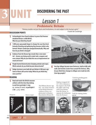 48 UNIT 1 2 3 4 5
Lesson 1
DISCOVERING THE PAST
UNIT3 Lesson 1
DISCUSSION POINTS
1
2
3
4
5
6
Archaeologists have found evidence to prove that humans
inhabited Britain in 800 000 BC.
What do you think they found?
7,000 years ago people began to change the way they lived.
Instead of hunting and gathering they became settlers who
farmed. Britain’s landscape changed dramatically. Why and
how do you think it changed?
Evidence from the Bronze Age reveals that a new mate-
rial – bronze was being used to make tools, weapons and
even statues! Why do you think this was an improvement on
wood and stone?
People learned domestication (keeping animals and crops).
Which animals do you think became domesticated?
Hedge structures were built all over Britain 4,500 years ago.
Some of them still survive today! What do you think they
were used for?
Iron Age villages became more fortresses, built on hills with
walls and trenches (water fence around the fortress). Why
do you think these changes to villages were made by Celts
(Iron Age people)?
Prehistoric Britain
“History studies not just facts and institutions, its real subject is the human spirit.”
Fustel de Coulange
READING
1 Read and match the British museum
artifacts with the time they belong
to and form participle I (-ing),
eg.: moving (4/ move) or participle II
(-ed/ ...), eg.: solved.
Harpoon
The Rillaton Bronze Age
Pot - one of the treasures
of the British Museum -
evidence of how a so-
phisticated civilization
flourished in Britain BC.Stone scraper
Hadrian (reigned AD
117-138) is famous as
the emperor who built
the eighty-mile-long
wall across Britain,
from the Solway ‘to
separate the barbarians
from the Romans’.
Tools for grinding grain
to make flour.
Tools for making clothes
800 BC
 