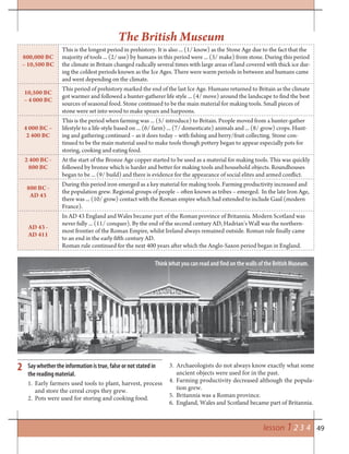 49lesson 1 2 3 4
800,000 BC
– 10,500 BC
This is the longest period in prehistory. It is also ... (1/ know) as the Stone Age due to the fact that the
majority of tools ... (2/ use) by humans in this period were ... (3/ make) from stone. During this period
the climate in Britain changed radically several times with large areas of land covered with thick ice dur-
ing the coldest periods known as the Ice Ages. There were warm periods in between and humans came
and went depending on the climate.
10,500 BC
– 4 000 BC
This period of prehistory marked the end of the last Ice Age. Humans returned to Britain as the climate
got warmer and followed a hunter-gatherer life style ... (4/ move) around the landscape to find the best
sources of seasonal food. Stone continued to be the main material for making tools. Small pieces of
stone were set into wood to make spears and harpoons.
4 000 BC –
2 400 BC
This is the period when farming was ... (5/ introduce) to Britain. People moved from a hunter-gather
lifestyle to a life-style based on ... (6/ farm) ... (7/ domesticate) animals and ... (8/ grow) crops. Hunt-
ing and gathering continued – as it does today – with fishing and berry/fruit collecting. Stone con-
tinued to be the main material used to make tools though pottery began to appear especially pots for
storing, cooking and eating food.
2 400 BC -
800 BC
At the start of the Bronze Age copper started to be used as a material for making tools. This was quickly
followed by bronze which is harder and better for making tools and household objects. Roundhouses
began to be ... (9/ build) and there is evidence for the appearance of social elites and armed conflict.
800 BC -
AD 43
During this period iron emerged as a key material for making tools. Farming productivity increased and
the population grew. Regional groups of people – often known as tribes – emerged. In the late Iron Age,
there was ... (10/ grow) contact with the Roman empire which had extended to include Gaul (modern
France).
AD 43 -
AD 411
In AD 43 England and Wales became part of the Roman province of Britannia. Modern Scotland was
never fully ... (11/ conquer). By the end of the second century AD, Hadrian’s Wall was the northern-
most frontier of the Roman Empire, whilst Ireland always remained outside. Roman rule finally came
to an end in the early fifth century AD.
Roman rule continued for the next 400 years after which the Anglo-Saxon period began in England.
The British Museum
2 Say whether the information is true, false or not stated in
the reading material.
1. Early farmers used tools to plant, harvest, process
and store the cereal crops they grew.
2. Pots were used for storing and cooking food.
3. Archaeologists do not always know exactly what some
ancient objects were used for in the past.
4. Farming productivity decreased although the popula-
tion grew.
5. Britannia was a Roman province.
6. England, Wales and Scotland became part of Britannia.
Think what you can read and find on the walls of the British Museum.
 