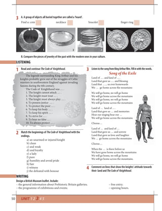 50 UNIT 1 2 3 4 5
3
1 3
4
2
A. A group of objects all buried together are called a ‘hoard’.
B. Compare the pieces of jewelry of the past with the modern ones in your culture.
Find a: coin necklace bracelet finger ring
LISTENING
WRITING
Read and continue TheCodeof Knighthood. ListentothesongfromKingArthurfilm.Fillinwiththewords.
Match the beginnings of TheCodeof Knighthoodwith the
endings.
Design a British Museum leaflet. Include:
– the general information about Prehistoric Britain galleries; – free entry;
– the programme of exhibitions and events; – opening hours.
Song of the Exile
Land of …. and land of ….
Land that gave us …. and blessing
Land that …... us ever homewards
We … go home across the mountains
We will go home, we will go home
We will go home across the mountains
We will go home, we will go home
We will go home across the mountains
Land of … land of ….
Land that gave us … and memories
Hear our singing hear our …
We will go home across the mountains
Chorus…
Land of … and land of …
Land that gave us … and sorrow
Land that gave us love and laughter
We … go home across the mountains
Chorus…
When the … is there before us
We have gone home across the mountains
We will go home, we will go home
We will go home across the mountains.
1 2 43
The legends surrounding King Arthur and his
knights probably grew out of the struggles of Celtic
warriors in southwestern England against invading
Saxons during the 6th century.
The Code of Knighthood was … .
1. The knight cannot attack … .
2. The knight must treat … .
3. The knight must always play … .
4. To possess justice … .
5. To protect the poor … .
6. To keep his body … .
7. To keep his spirit … .
8. To strive for … .
9. To bear no false … .
10. To always protect … .
a) an unarmed or injured knight
b) clean
c) and weak
d) and loyalty
e) a lady
f) pure
g) humility and avoid pride
h) fair
i) witness
j) the defeated with honour
Comment on lines that show the knights‘ attitude towards
their land and TheCodeof Knighthood.
 