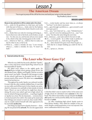 51lesson 1 2 3 4
Lesson 2Lesson 2
The American Dream
“You’ve got to jump off the cliff all the time and build your wings on the way down.”
Ray Bradbury about success.
DISCUSS GAME
READING
1 Read and continue the story.
When he was a little boy his uncle called him “Sparky”,
after a comic-strip horse named Spark Plug. School was all
but impossible for Sparky.
He failed every subject in the eighth grade. He
flunked Physics in high school, getting a grade of zero. He
also flunked Latin, Algebra and English. And his record in
sports wasn’t any better. Though he did manage to make
for the school’s golf team, he promptly lost the only im-
portant match of the season. Oh, there was a consolation
match; he lost that too.
Throughout his youth, Sparky was awkward socially.
It wasn’t that the other students disliked him; it’s just that
no one really cared all that much. In fact, Sparky was aston-
ished if a classmate ever said hello to him outside of school
hours. There’s no way to tell how he might have done at
dating. He never once asked a girl out in high school. He
was too afraid of being turned down… or perhaps laughed
at. Sparky was a loser. He, his classmates… everyone knew
it. So he learned to live with it. He made up his mind early
that if things were meant to work out, they would. Other-
wise he would content himself with what appeared to be
his inevitable mediocrity.
One thing was important to Sparky, however — draw-
ing. He was proud of his artwork. No one else appreciated
The Loser who Never Gave Up!
it. But that didn’t seem to matter to him. In his senior year
of high school, he submitted some cartoons to the year-
book.Theeditorsrejectedtheconcept.Despitethisbrush-
off, Sparky was convinced of his ability. He even decided to
become an artist.
So, after completing high school, Sparky wrote to
Walt Disney Studios. They asked for samples of his art-
work. Despite careful preparation, it too was rejected. One
more confirmation that he was a loser.
Discuss in class and write in a W for a winner and a L for a loser.
1. A … seeks for the goodness in a bad man, and works
with that part of him; a … looks only for the badness
in a good man, and therefore finds it hard to work with
anyone.
2. A … thinks there are rules for winning and losing; a …
knows that every rule in the book can be broken, except
one – be who you are, and become all you were meant
to be, which is the only winning game in the world.
3. A … believes in “fate”; a … believes that we make our
fate by what we do, or fail to do.
4. When a … makes a mistake, he says, “I was wrong”;
when a … makes a mistake, he says, “It wasn’t my
fault.”
5. A … works harder and has more time; a …is always
“too busy” to do what is necessary.
6. A … goes through a problem; a … goes around it, and
never gets past it.
7. A … says, “Let’s find out”; a … says, “Nobody knows.”
8. A … says he’s sorry by making up for it; a … says ”I am
sorry,” but does the same thing the next time.
9. A …listens; a … just waits until it’s his turn to talk.
10. A … is never gentle - he is either weak or pettily tyr-
annous by turns; a … feels strong to be gentle.
11. A … feels cheated if he gives more than he gets; a …
feels that he is simply building up credit for the fu-
ture.
12. A … sprays, a …focuses.
 