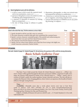 52 UNIT 1 2 3 4 5
LISTENING
SPEAKING
2 Match highlighted words with the definitions.
Listen to the end of the story. Tick the sentences as true or false.
Pair work. Student A (page 52). Student B (page 53). Ask and answer the questions to fill in with the missing information.
True False
1. Sparky decided to tell his own life’s story in cartoons.
2. The main characters would be little girls who symbolized the constant losers.
3. Sparky’s cartoon character reminded people of the painful and embarrassing mo-
ments from their own past and their shared human nature.
4. The character soon became famous in Europe.
5. Sparky, the boy whose many failures never kept him from trying is the highly suc-
cessful American cartoonist, Charles Schultz.
1. to fail or cause to fail to reach the required stand-
ard in (an examination, course, etc.)
2.apersonorthingthatisasourceofcomfortinatime
of suffering, grief, disappointment, etc
3. a rejection or dismissal of someone by treating
them as unimportant
4. the state of being average or ordinary in quality
5. illustrations, photographs, or other non-textual mate-
rial prepared for inclusion in a publication
6. a humorous or satirical drawing, esp. one in a newspa-
per or magazine, concerning a topical event
7. a person who practises or is skilled in an art, esp. paint-
ing, drawing, or sculpture
The Basic Tour is built around the Charles M. Schulz Museum’s mission to ….(What/ mis-
sion?). Visitors will be guided through the Museum’s permanent exhibits, comprised of 3,588 comic
strips; the Nursery Wall painted by Schulz in his Colorado home in … (When / paint?); the re-
creation of Schulz’s studio; the outdoor gardens, Snoopy Labyrinth, and more. The tour will also en-
compass the Museum’s three changing galleries, where visitors can experience the breadth of Schulz’s
influence through varying themes.
Time: ….. ?
Availability: obtainable seven days a week; please reserve your tour at least three
weeks in advance. Call (707) 579-4452 ext. 273 or email tours@schulzmuseum.org.
Please note that we are closed on the following holidays: New Year’s Day, Easter Sunday, Fourth of July,
Thanksgiving Day, Christmas Eve Day, and Christmas Day.
Cost: $...(?)Adults, $8 Seniors (62 and over with ID), and …(? ) Youth/Students (4–18 or with
valid student ID)
Basic Schulz Galleries Tour
 