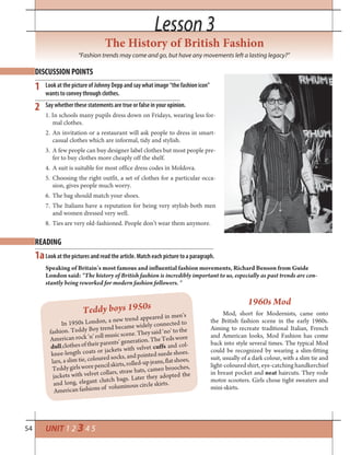 54 UNIT 1 2 3 4 5
Lesson 3Lesson 3
The History of British Fashion
“Fashion trends may come and go, but have any movements left a lasting legacy?”
Look at the picture of Johnny Depp and say what image “the fashion icon”
wants to convey through clothes.
Say whether these statements are true or false in your opinion.
1. In schools many pupils dress down on Fridays, wearing less for-
mal clothes.
2. An invitation or a restaurant will ask people to dress in smart-
casual clothes which are informal, tidy and stylish.
3. A few people can buy designer label clothes but most people pre-
fer to buy clothes more cheaply off the shelf.
4. A suit is suitable for most office dress codes in Moldova.
5. Choosing the right outfit, a set of clothes for a particular occa-
sion, gives people much worry.
6. The bag should match your shoes.
7. The Italians have a reputation for being very stylish-both men
and women dressed very well.
8. Ties are very old-fashioned. People don’t wear them anymore.
DISCUSSION POINTS
READING
1
1a
2
Look at the pictures and read the article. Match each picture to a paragraph.
Speaking of Britain’s most famous and influential fashion movements, Richard Benson from Guide
London said: “The history of British fashion is incredibly important to us, especially as past trends are con-
stantly being reworked for modern fashion followers. “
Teddy boys 1950s
In 1950s London, a new trend appeared in men’s
fashion. Teddy Boy trend became widely connected to
American rock ’n’ roll music scene. They said ‘no’ to the
dullclothes of their parents’ generation. The Teds wore
knee-length coats or jackets with velvet cuffs and col-
lars, a slim tie, coloured socks, and pointed suede shoes.
Teddygirlsworepencilskirts,rolled-upjeans,flatshoes,
jackets with velvet collars, straw hats, cameo brooches,
and long, elegant clutch bags. Later they adopted the
American fashions of voluminous circle skirts.
1960s Mod
Mod, short for Modernists, came onto
the British fashion scene in the early 1960s.
Aiming to recreate traditional Italian, French
and American looks, Mod Fashion has come
back into style several times. The typical Mod
could be recognized by wearing a slim-fitting
suit, usually of a dark colour, with a slim tie and
light-colouredshirt, eye-catching handkerchief
in breast pocket and neat haircuts. They rode
motor scooters. Girls chose tight sweaters and
mini-skirts.
 