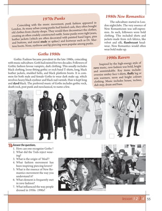 55lesson 1 2 3 4
1b
1970s Punks
Coinciding with the music movement, punk fashion appeared in
London. As many urban young punks had limited cash, they often bought
old clothes from charity shops. They would then deconstruct the clothes,
creating an often crudely constructed outfit. Some punks wore tight jeans,
leather jackets (which are often decorated with painted band logos, pins
and buttons, and metal studs or spikes) and footwear such as Dr. Mar-
tens boots. Nose, eyebrow and lip piercing were popular among punks.
1980s New Romantics
The subculture started in Lon-
don nightclubs. The very essence of
New Romanticism was self-expres-
sion. As such, followers wore bold
clothing. This included shirts and
jackets made from rich fabrics, like
velvet and silk, flamboyant head-
wear. New Romantics would often
wear bold make up.
Gothic Fashion became prevalent in the late 1980s, coinciding
withmusicsubculture.Gothhadexistedfortwodecades.Followersof
Gothic fashion favour vampiric, dark clothing. This usually includes
black clothing, loose-fitting gothic or rock band T-shirts, long, black
leather jackets, studded belts, and black platform boots. It is com-
mon for both male and female Goths to wear dark make up, which
involves heavy black eyeliner and black nail varnish. Hair is kept long
and dyed black. The preferred music of Goths includes gothic rock,
death rock, post punk and neoclassical, to name a few.
Inspired by the high-energy style of
rave music, rave fashion was bold, bright
and unmistakable. Key items include:
oversize smiley face t-shirts, fluffy leg or
arm warmers, neon and bright colours
clothing. Music includes house, techno,
dub step, drum and bass.
Answer the questions.
1. How can one recognize Goths ?
2. What did the Teds reject wear-
ing?
3. What is the origin of ‘Mod’?
4. What fashion movement has
been inspiring piercing lovers?
5. What is the essence of New Ro-
mantics movement the way you
understand it?
6. What element is frequently met
in rave fashion?
7. What influenced the way people
dressed in 1950s- 1990s?
Goths 1980s
1990s Ravers
 