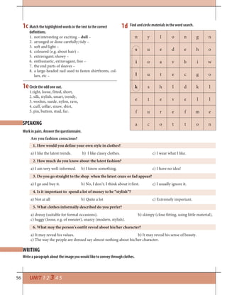 56 UNIT 1 2 3 4 5
Match the highlighted words in the text to the correct
definitions.
1. not interesting or exciting – dull –
2. arranged or done carefully; tidy –
3. soft and light –
4. coloured (e.g. about hair) –
5. extravagant; showy –
6. enthusiastic, extravagant, free –
7. the end parts of sleeves –
8. a large-headed nail used to fasten shirtfronts, col-
lars, etc –
Find and circle materials in the word search.
n y l o n g n
s u e d e h o
i o a v b i w
l u t e c g o
k s h l d k l
e t e v e l l
f u r e f m e
a c o t t o n
Circle the odd one out.
1.tight, loose, fitted, short,
2. silk, stylish, smart, trendy,
3. woolen, suede, nylon, rave,
4. cuff, collar, straw, shirt,
5. pin, button, stud, fur.
WRITING
SPEAKING
Write a paragraph about the image you would like to convey through clothes.
1c 1d
1e
Work in pairs. Answer the questionnaire.
Are you fashion conscious?
1. How would you define your own style in clothes?
a) I like the latest trends. b) I like classy clothes. c) I wear what I like.
2. How much do you know about the latest fashion?
a) I am very well-informed. b) I know something. c) I have no idea!
3. Do you go straight to the shop when the latest craze or fad appear?
a) I go and buy it. b) No, I don’t. I think about it first. c) I usually ignore it.
4. Is it important to spend a lot of money to be “stylish”?
a) Not at all b) Quite a lot c) Extremely important.
5. What clothes informally described do you prefer?
a) dressy (suitable for formal occasions), b) skimpy (close fitting, using little material),
c) baggy (loose, e.g. of sweater), snazzy (modern, stylish).
6. What may the person’s outfit reveal about his/her character?
a) It may reveal his values. b) It may reveal his sense of beauty.
c) The way the people are dressed say almost nothing about his/her character.
 