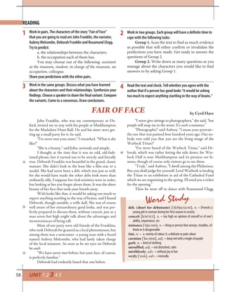58
READING
Work in pairs. The characters of the story “FairofFace”
that you are going to read are John Franklin, the narrator,
Aubrey Melcombe, Deborah Franklin and Rosamund Clegg.
Try to predict:
a. the relationships between the characters.
b. the occupation each of them has.
You may choose out of the following: assistant
at the museum, student, in charge of the museum, no
occupation, colleague.
Share your predictions with the other pairs.
Work in two groups. Each group will have a definite time to
cope with the following tasks:
Group 1. Scan the text to find as much evidence
as possible that will either confirm or invalidate the
predictions you have made. Get ready to answer the
questions of Group 2.
Group 2. Write down as many questions as you
manage about the characters you would like to find
answers to by asking Group 1.
Work in the same groups. Discuss what you have learned
about the characters and their relationships. Synthesize your
findings.Chooseaspeakertosharethefinalvariant.Compare
the variants. Come to a consensus. Draw conclusions.
1 2
3
John Franklin, who was my contemporary at Ox-
ford, invited me to stay with his people at Markhampton
for the Markshire Hunt Ball. He and his sister were get-
ting up a small party for it, he said.
“I’ve never met your sister,” I remarked. “What is she
like?”
“She is a beauty,” said John, seriously and simply.
I thought at the time that it was an odd, old-fash-
ioned phrase, but it turned out to be strictly and literally
true. Deborah Franklin was beautiful in the grand, classic
manner. She didn’t look in the least like a film star or a
model. She had never been a deb, which was just as well,
for she would have made the other debs look more than
ordinarily silly. I suppose her vital statistics were in order,
but looking at her you forgot about them. It was the sheer
beauty of her face that took your breath away.
With looks like that, it would be asking too much to
expect anything startling in the way of brains, and I found
Deborah, though amiable, a trifle dull. She was of course
well aware of her extraordinary good looks, and was per-
fectly prepared to discuss them, without conceit, just as a
man seven feet high might talk about the advantages and
inconveniences of being tall.
Most of our party were old friends of the Franklins,
who took Deborah for granted as a local phenomenon, but
among them was a newcomer–a young man with a beard
named Aubrey Melcombe, who had lately taken charge
of the local museum. As soon as he set eyes on Deborah
he said:
“We have never met before, but your face, of course,
is perfectly familiar.”
Deborah had evidently heard that one before.
FAIR OF FACE by Cyril Hare
“I never give sittings to photographers,” she said, “but
people will snap me in the street. It’s such a nuisance.”
“Photographs!” said Aubrey. “I mean your portrait–
the one that was painted four hundred years ago. Has no-
body ever told you that you are the living image of the
Warbeck Titian?”
“I’ve never heard of the Warbeck Titian,” said De-
borah, which was rather letting the side down, for War-
beck Hall is near Markhampton and its pictures are fa-
mous, though of course only visitors go to see them.
“Truly,” said Aubrey, “I dwell among the Philistines.
But you shall judge for yourself. Lord Warbeck is lending
the Titian to an exhibition in aid of the Cathedral Fund
which we are organizing in the spring. I’ll send you a ticket
for the opening.”
Then he went off to dance with Rosamund Clegg,
Word Study
deb. (short for debutante) [’debju:ta:nt], n. – (French) a
young girl or woman during her first season in society
conceit [k¢n’si:t], n. – too high an opinion of oneself or of one’s
ability, importance, etc.
nuisance [’nju:sns], n. – thing or person that annoys, troubles, of-
fends or is disagreeable
tint, n. – a. variety of colour; b. a delicate or pale colour
carmine [’k¡:mln], adj. – deep red with a tingle of purple
garb, n. – kind of clothing
unruffled, adj. – not disturbed, calm
mirthlessly, adv. – without joy or fun
wryly [’ralll], adv. – ironically
10
20
30
40
Read the text and check. Tell whether you agree with the
author that if a person has good looks “it would be asking
too much to expect anything startling in the way of brains.”
4
UNIT 1 2 3 4 5
 
