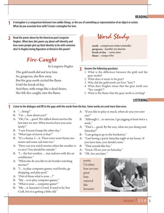 5
Word Study
lesson 1 2 3 4
READING
LISTENING
1
3
2
1
A metaphor is a comparison between two unlike things, or the use of something as representative of an object or action.
What do you associate love with? Create a metaphor for love.
moth – a winged insect similar to butterflies
gorgeous – beautiful; very attractive
break of day – sunrise; dawn
flame – a tongue of fire
Answer the following questions:
1. What is the difference between the gold and the
gray moths?
2. What does it mean to be gray?
3. Why did the gold moth not love “him”?
4. What does Hughes mean that the gray moth was
“fire-caught”?
5. What is the flame that the gray moth is circling?
Read the poem above by the American poet Langston
Hughes. What does this poem say about self-identity and
how some people give up their identity to be with someone
else? Is Hughes being figurative or literal in this poem?
Listen to the dialogue and fill in the gaps with the words from the box. Some words are used more than once.
A: “... doing?”
B: “I’m ..., how about you?”
A: “Oh, I’m ... good. We talked about movies the
last time we met. What movies have you seen
lately?”
B: “I saw Forrest Gump the other day.”
A: “What type of movie is that?”
B: “It’s a drama. I ... it. There were some funny mo-
ments and some sad ones too.”
A: “How can you watch movies when the weather is
so nice? You should be outside.”
B: “I ... the hot weather. ... stay indoors with the air
conditioner.”
A: “What else do you like to do besides watching
movies?”
B: “I ... to play computer games, read books, go
shopping, and play pool.”
A: “Out of those what is your ...?”
B: “My ... is to play computer games.”
A: “What is your ... computer game?”
B: “My ... is Assassin’s Creed. It used to be Star
Craft, but it is getting a little old.”
pretty
I’d rather
how are you
great
hate
enjoyed
like
favourite
A: “If you like to play so much, when do you ever exer-
cise?”
B: “Although I ... to exercise, I go jogging at least twice a
week.”
A: “That’s ... good. By the way, what are you doing next
Saturday?”
B: “I am going to go to the bookstore.”
A: “I am having a party Saturday night at my house. If
you have time, you should come.”
B: “That sounds like fun.”
A: “Great. I’ll see you on Saturday.”
B: “Ok. See you later.”
Fire-Caught
by Langston Hughes
The gold moth did not love him
So, gorgeous, she flew away.
But the gray moth circled the flame
Until the break of day.
And then, with wings like a dead desire,
She fell, fire-caught, into the flame.
 