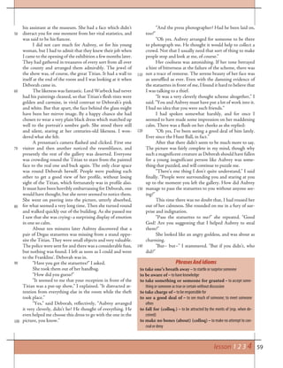 59
50
his assistant at the museum. She had a face which didn’t
distract you for one moment from her vital statistics, and
was said to be his fiancee.
I did not care much for Aubrey, or for his young
woman, but I had to admit that they knew their job when
I came to the opening of the exhibition a few months later.
They had gathered in treasures of every sort from all over
the county and arranged them admirably. The jewel of
the show was, of course, the great Titian. It had a wall to
itself at the end of the room and I was looking at it when
Deborah came in.
The likeness was fantastic. Lord Warbeck had never
had his paintings cleaned, so that Titian’s flesh tints were
golden and carmine, in vivid contrast to Deborah’s pink
and white. But that apart, the face behind the glass might
have been her mirror image. By a happy chance she had
chosen to wear a very plain black dress which matched up
well to the portrait’s sombre garb. She stood there still
and silent, staring at her centuries-old likeness. I won-
dered what she felt.
A pressman’s camera flashed and clicked. First one
visitor and then another noticed the resemblance, and
presently the rest of the gallery was deserted. Everyone
was crowding round the Titian to stare from the painted
face to the real one and back again. The only clear space
was round Deborah herself. People were pushing each
other to get a good view of her profile, without losing
sight of the Titian, which fortunately was in profile also.
It must have been horribly embarrassing for Deborah, one
would have thought, but she never seemed to notice them.
She went on peering into the picture, utterly absorbed,
for what seemed a very long time. Then she turned round
and walked quickly out of the building. As she passed me
I saw that she was crying–a surprising display of emotion
in one so calm.
About ten minutes later Aubrey discovered that a
pair of Degas statuettes was missing from a stand oppo-
site the Titian. They were small objects and very valuable.
The police were sent for and there was a considerable fuss,
but nothing was found. I left as soon as I could and went
to the Franklins’. Deborah was in.
“Have you got the statuettes?” I asked.
She took them out of her handbag.
“How did you guess?”
“It seemed to me that your reception in front of the
Titian was a put-up show,” I explained. “It distracted at-
tention from everything else in the room while the theft
took place.”
“Yes,” said Deborah, reflectively, “Aubrey arranged
it very cleverly, didn’t he? He thought of everything. He
even helped me choose this dress to go with the one in the
picture, you know.”
“And the press photographer? Had he been laid on,
too?”
“Oh yes. Aubrey arranged for someone to be there
to photograph me. He thought it would help to collect a
crowd. Not that I usually need that sort of thing to make
people stop and look at me, of course.”
Her coolness was astonishing. If her tone betrayed
a hint of bitterness at the failure of the scheme, there was
not a trace of remorse. The serene beauty of her face was
as unruffled as ever. Even with the damning evidence of
the statuettes in front of me, I found it hard to believe that
I was talking to a thief.
“It was a very cleverly thought scheme altogether,” I
said. “You and Aubrey must have put a lot of work into it.
I had no idea that you were such friends.”
I had spoken somewhat harshly, and for once I
seemed to have made some impression on her maddening
calm. There was a flush on her cheeks as she replied:
“Oh yes, I’ve been seeing a good deal of him lately.
Ever since the Hunt Ball, in fact.”
After that there didn’t seem to be much more to say.
The picture was fairly complete in my mind, though why
such a magnificent creature as Deborah should have fallen
for a young insgnificant person like Aubrey was some-
thing that puzzled, and will continue to puzzle me.
“There’s one thing I don’t quite understand,” I said
finally. “People were surrounding you and staring at you
up to the moment you left the gallery. How did Aubrey
manage to pass the statuettes to you without anyone see-
ing?”
This time there was no doubt that, I had roused her
out of her calmness. She rounded on me in a fury of sur-
prise and indignation.
“Pass the statuettes to me?” she repeated. “Good
God! Are you suggesting that I helped Aubrey to steal
them?”
She looked like an angry goddess, and was about as
charming.
“But– but–” I stammered. “But if you didn’t, who
did?”
PhrasesAndIdioms
to take one’s breath away – to startle or surprise someone
to be aware of – to have knowledge
to take something or someone for granted – to accept some-
thing or someone as true or certain without discussion
to take charge of – to be responsible for
to see a good deal of – to see much of someone; to meet someone
often
to fall for (colloq.) – to be attracted by the merits of (esp. when de-
ceived)
to make no bones (about) (colloq) – to make no attempt to con-
ceal or deny
60
70
80
90
100
110
120
130
140
lesson 1 2 3 4
 