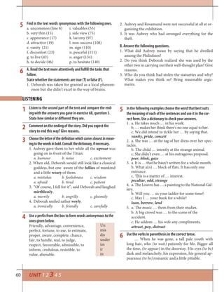 60
Find in the text words synonymous with the following ones.
a. uncommon (line 8) i. valuables (55)
b. very thin (15) j. side view (75)
c. appearance (17) k. larceny (97)
d. attractive (19) l. non-success (108)
e. vanity (21) m. sign (110)
f. disconfort (23) n. peaceful (111)
g. to live (43) o. anger (134)
h. to decide (46) p. to hesitate (140)
A. Read the text more attentively and fulfill the tasks that
follow.
State whether the statements are true (T) or false (F).
1. Deborah was taken for granted as a local phenom-
enon but she didn’t excel in the way of brains.
5
Un
mis
dis
under
im
ir
in
6
1
2
3
4
5
6
Use a prefix from the box to form words antonymous to the
ones given below.
Friendly, advantage, convenience,
perfect, fortune, to use, to estimate,
proper, aware, complete, chance,
fair, to handle, real, to judge,
respect, favourable, admissible, to
inform, credulous, resistible, to
value, alienable.
LISTENING
UNIT 1 2 3 4 5
2. Aubrey and Rosamund were not successful at all at or-
ganizing the exhibition.
3. It was Aubrey who had arranged everything for the
theft.
B. Answer the following questions.
1. What did Aubrey mean by saying that he dwelled
among the Philistines?
2. Do you think Deborah realized she was used by the
other two in carrying out their well-thought plan? Give
reasons.
3. Who do you think had stolen the statuettes and why?
What makes you think so? Bring reasonable argu-
ments.
Listen to the second part of the text and compare the end-
ing with the answers you gave in exercise 6B, question 3.
State how similar or different they are.
Comment on the ending of the story. Did you expect the
story to end this way? Give reasons.
Choosetheletterofthedefinitionwhichcomesclosestinmean-
ingtothewordsinbold.Consultthedictionary,ifnecessary.
1. Aubrey gave them to her while all the uproar was
going on in front of the Titian.
a. humour b. noise c. excitement
2. When old, Deborah would still look like a classical
goddess, but one aware of the follies of mankind
and a little weary of them.
a. mistakes b. foolishness c. wisdom
a. afraid b. tired c. patient
3. “Of course, I fell for it”, said Deborah and laughed
mirthlessly.
a. merrily b. angrilly c. gloomily
4. Deborah smiled rather wryly.
a. ironically b. friendly c. carefully
In the following examples choose the word that best suits
the meaning of each of the sentences and use it in the cor-
rect form. Use a dictionary to check your answers.
1. a. He takes much … in his work.
b. … makes her think there’s no one equal to her.
c. We did intend to tickle her … by saying that.
vanity, pride, conceit
2. a. She was … at the tag of her dress over her spec-
tacles.
b. The child … intently at the strange animal.
c. She didn’t even … at his outrageous proposal.
peer, blink, gaze
3. a. It is … that he hasn’t written for a whole month.
b. What a(n) … block of flats. It has only one
entrance.
c. This is a matter of … interest.
peculiar, odd, strange
4. a. The Louvre has … a painting to the National Gal-
lery.
b. Will you … us your ladder for some time?
c. May I … your book for a while?
loan, borrow, lend
5. a. The music … them from their studies.
b. A big crowd was … to the scene of the
accident.
c. He seldom … his wife any compliments.
attract, pay, distract
Use the verbs in parenthesis in the correct tense.
… When he was gone, a tall pale youth with
long hair, who (to wait) patiently for Mr. Bigger all
the time, (to appear) in the doorway. His eyes (to be)
dark and melancholy; his expression, his general ap-
pearance (to be) romantic and a little pitiable.
 