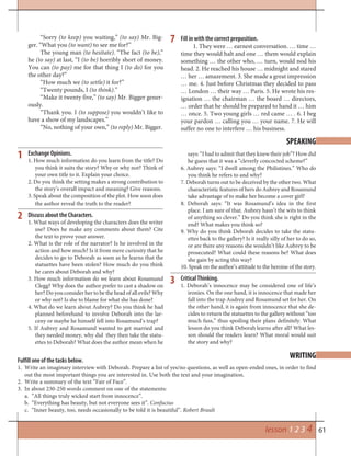 61
7
Exchange Opinions.
1. How much information do you learn from the title? Do
you think it suits the story? Why or why not? Think of
your own title to it. Explain your choice.
2. Do you think the setting makes a strong contribution to
the story’s overall impact and meaning? Give reasons.
3. Speak about the composition of the plot. How soon does
the author reveal the truth to the reader?
Discuss about the Characters.
1. What ways of developing the characters does the writer
use? Does he make any comments about them? Cite
the text to prove your answer.
2. What is the role of the narrator? Is he involved in the
action and how much? Is it from mere curiosity that he
decides to go to Deborah as soon as he learns that the
statuettes have been stolen? How much do you think
he cares about Deborah and why?
3. How much information do we learn about Rosamund
Clegg? Why does the author prefer to cast a shadow on
her? Do you consider her to be the head of all evils? Why
or why not? Is she to blame for what she has done?
4. What do we learn about Aubrey? Do you think he had
planned beforehand to involve Deborah into the lar-
ceny or maybe he himself fell into Rosamund’s trap?
5. If Aubrey and Rosamund wanted to get married and
they needed money, why did they then take the statu-
ettes to Deborah? What does the author mean when he
SPEAKING
says: “I had to admit that they knew their job”? How did
he guess that it was a “cleverly concocted scheme?”
6. Aubrey says: “I dwell among the Philistines.” Who do
you think he refers to and why?
7. Deborah turns out to be deceived by the other two. What
characteristic features of hers do Aubrey and Rosamund
take advantage of to make her become a cover girl?
8. Deborah says: “It was Rosamund’s idea in the first
place. I am sure of that. Aubrey hasn’t the wits to think
of anything so clever.” Do you think she is right in the
end? What makes you think so?
9. Why do you think Deborah decides to take the statu-
ettes back to the gallery? Is it really silly of her to do so,
or are there any reasons she wouldn’t like Aubrey to be
prosecuted? What could these reasons be? What does
she gain by acting this way?
10. Speak on the author’s attitude to the heroine of the story.
Critical Thinking.
1. Deborah’s innocence may be considered one of life’s
ironies. On the one hand, it is innocence that made her
fall into the trap Audrey and Rosamund set for her. On
the other hand, it is again from innocence that she de-
cides to return the statuettes to the gallery without “too
much fuss,” thus spoiling their plans definitely. What
lesson do you think Deborah learns after all? What les-
son should the readers learn? What moral would suit
the story and why?
1
2
3
WRITING
lesson 1 2 3 4
Fulfill one of the tasks below.
1. Write an imaginary interview with Deborah. Prepare a list of yes/no questions, as well as open-ended ones, in order to find
out the most important things you are interested in. Use both the text and your imagination.
2. Write a summary of the text “Fair of Face”.
3. In about 230-250 words comment on one of the statements:
“All things truly wicked start from innocence”.a.
“Everything has beauty, but not everyone sees it”.b. Confucius
“Inner beauty, too, needs occasionally to be told it is beautiful”.c. Robert Brault
“Sorry (to keep) you waiting,” (to say) Mr. Big-
ger. “What you (to want) to see me for?”
The young man (to hesitate). “The fact (to be),”
he (to say) at last, “I (to be) horribly short of money.
You can (to pay) me for that thing I (to do) for you
the other day?”
“How much we (to settle) it for?”
“Twenty pounds, I (to think).”
“Make it twenty five,” (to say) Mr. Bigger gener-
ously.
“Thank you. I (to suppose) you wouldn’t like to
have a show of my landscapes.”
“No, nothing of your own,” (to reply) Mr. Bigger.
Fill in with the correct preposition.
1. They were … earnest conversation. … time …
time they would halt and one … them would explain
something … the other who, … turn, would nod his
head. 2. He reached his house … midnight and stared
… her … amazement. 3. She made a great impression
… me. 4. Just before Christmas they decided to pass
… London … their way … Paris. 5. He wrote his res-
ignation … the chairman … the board … directors,
… order that he should be prepared to hand it … him
… once. 5. Two young girls … red came … . 6. I beg
your pardon … calling you … your name. 7. He will
suffer no one to interfere … his business.
 