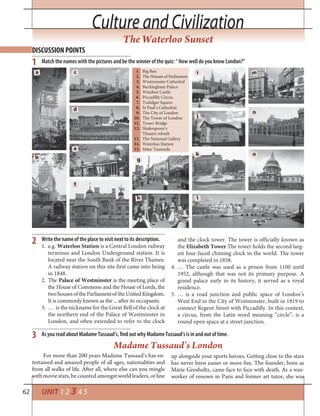 62 UNIT 1 2 3 4 5
Write the name of the place to visit next to its description.
1. e.g. Waterloo Station is a Central London railway
terminus and London Underground station. It is
located near the South Bank of the River Thames.
A railway station on this site first came into being
in 1848.
2. The Palace of Westminster is the meeting place of
the House of Commons and the House of Lords, the
twohousesoftheParliamentoftheUnitedKingdom.
It is commonly known as the ... after its occupants.
3. … is the nickname for the Great Bell of the clock at
the northern end of the Palace of Westminster in
London, and often extended to refer to the clock
2
Culture and CivilizationCulture and Civilization
The Waterloo Sunset
DISCUSSION POINTS
1
3
Match the names with the pictures and be the winner of the quiz: “ How well do you know London?”
As you read about Madame Tussaud’s, find out why Madame Tussaud’s is in and out of time.
and the clock tower. The tower is officially known as
the Elizabeth Tower.The tower holds the second larg-
est four-faced chiming clock in the world. The tower
was completed in 1858.
4. … The castle was used as a prison from 1100 until
1952, although that was not its primary purpose. A
grand palace early in its history, it served as a royal
residence.
5. … is a road junction and public space of London’s
West End in the City of Westminster, built in 1819 to
connect Regent Street with Piccadilly. In this context,
a circus, from the Latin word meaning “circle”, is a
round open space at a street junction.
Madame Tussaud’s London
For more than 200 years Madame Tussaud’s has en-
tertained and amazed people of all ages, nationalities and
from all walks of life. After all, where else can you mingle
with movie stars, be counted amongst world leaders, or line
up alongside your sports heroes. Getting close to the stars
has never been easier or more fun. The founder, born as
Marie Grosholtz, came face to face with death. As a wax-
worker of renown in Paris and former art tutor, she was
a c
d
e
f
g
h l
k
j
i
o
n
m
b
1. Big Ben
2. The Houses of Parliament
3. Westminster Cathedral
4. Buckingham Palace
5. Windsor Castle
6. Piccadilly Circus
7. Trafalgar Square
8. St Paul’s Cathedral
9. The City of London
10. The Tower of London
11. Tower Bridge
12. Shakespeare’s
Theatre rebuilt
13. The National Gallery
14. Waterloo Station
15. Mme Tussauds
 