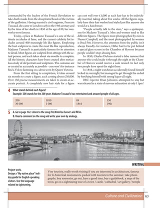 63Culture and Civilization
4
5
What stands behind each figure?
Example: 200 stands for the 200 years Madame Tussaud’s has entertained and amazed people of all ages.
A. Go to page 142. Listen to the song TheWaterlooSunset and fill in.
B. Read a comment on the song and write your own by analogy.
Very touristy, really worth visiting if you are interested in architecture, famous
for its historical monuments, packed with tourists in the summer, take photo-
graphs, buy souvenirs, go out, have a good time, buy a guidebook, a map of the
town, go on a sightseeing tour of a town / castle / cathedral / art gallery / temple
Project work.
Design a “My native place” holi-
day guide for English-speaking
visitors. Use the language
related to sightseeing.
WRITING
commanded by the leaders of the French Revolution to
take death masks from the decapitated heads of the victims
of the guillotine. Having married a civil engineer, Francois
Tussaud, she came to London early in the 19th century and
by the time of her death in 1850 at the age of 89, her wax-
works were famous.
Today, a place in Madame Tussaud’s is one of the ul-
timate accolades of fame, and the current celebrity list in-
cludes around 400 stunningly life like figures. Employing
the best sculptors to create the most life-like reproduction,
Madame Tussaud’s is particularly famous for its attention
to detail. Most figures are sculpted from sittings with the ac-
tual person, and each takes about six months to complete.
All the historic characters have been created after meticu-
lous study of old portraits and sculptures. The costumes are
re-created as accurately as possible – you won’t for instance
find a Velcro fastening on a dress worn by Queen Victoria.
From the first sitting to completion, it takes around
six months to create a figure, each costing about £30,000.
Over 150 precise measurements are taken to create an ac-
curate portrait. A completely new hair style for a figure
can cost well over £1,000 as each hair has to be individu-
ally inserted, taking about five weeks. All the figures regu-
larly have their hair washed and styled just like anyone else
would at a hairdresser.
“People actually talk to the stars,” says a spokesper-
son for Madame Tussaud’s. Men and women tend to like
different figures. The figure most photographed by men is
Naomi Campbell, and the most photographed by women
is Brad Pitt. However, the attention from the public isn’t
always friendly–for instance, Hitler had to be put behind
a special glass screen in the Chamber of Horrors because
people couldn’t stop abusing him.
In 1850, Charles Dickens started a false rumour that
anyone who could make it through the night in the Cham-
ber of Horrors would receive a cash reward. In fact only
two people have spent the night there.
In 1844, a night watchman accidentally found himself
locked in overnight, but managed to get through the ordeal
by fortifying himself with strong liquor all night.
BBC reporter Brian Johnston attempted to stay but
was released in a state of nervous exhaustion at only 11pm!
200 1850 89 150
30 000 1 000 1844 19th
I love this song because I can just imagine London in
the 60’s whenever I hear it. It’s an era that ended be-
fore I was born, but the song paints it rose-coloured for
me, and makes me wish that I had been a part of it.
 