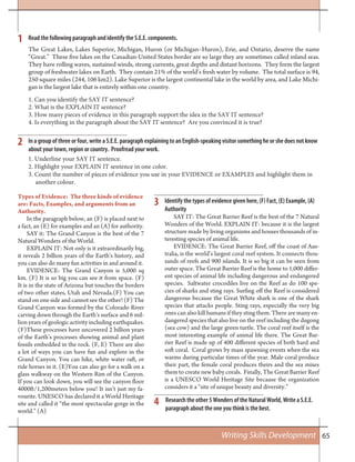 65Writing Skills Development
Types of Evidence: The three kinds of evidence
are: Facts, Examples, and arguments from an
Authority.
In the paragraph below, an (F) is placed next to
a fact, an (E) for examples and an (A) for authority.
SAY it: The Grand Canyon is the best of the 7
Natural Wonders of the World.
EXPLAIN IT: Not only is it extraordinarily big,
it reveals 2 billion years of the Earth’s history, and
you can also do many fun activities in and around it.
EVIDENCE: The Grand Canyon is 5,000 sq
km. (F) It is so big you can see it from space. (F)
It is in the state of Arizona but touches the borders
of two other states, Utah and Nevada.(F) You can
stand on one side and cannot see the other! (F) The
Grand Canyon was formed by the Colorado River
carving down through the Earth’s surface and 6 mil-
lion years of geologic activity including earthquakes.
(F)These processes have uncovered 2 billion years
of the Earth’s processes showing animal and plant
fossils embedded in the rock. (F, E) There are also
a lot of ways you can have fun and explore in the
Grand Canyon. You can hike, white water raft, or
ride horses in it. (E)You can also go for a walk on a
glass walkway on the Western Rim of the Canyon.
If you can look down, you will see the canyon floor
4000ft/1,200meters below you! It isn’t just my fa-
vourite. UNESCO has declared it a World Heritage
site and called it “the most spectacular gorge in the
world.” (A)
1
2
3
4
Read the following paragraph and identify the S.E.E. components.
In a group of three or four, write a S.E.E. paragraph explaining to an English-speaking visitor something he or she does not know
about your town, region or country. Proofread your work.
1. Underline your SAY IT sentence.
2. Highlight your EXPLAIN IT sentence in one color.
3. Count the number of pieces of evidence you use in your EVIDENCE or EXAMPLES and highlight them in
another colour.
The Great Lakes, Lakes Superior, Michigan, Huron (or Michigan–Huron), Erie, and Ontario, deserve the name
“Great.” These five lakes on the Canadian-United States border are so large they are sometimes called inland seas.
They have rolling waves, sustained winds, strong currents, great depths and distant horizons. They form the largest
group of freshwater lakes on Earth. They contain 21% of the world’s fresh water by volume. The total surface is 94,
250 square miles (244, 106 km2). Lake Superior is the largest continental lake in the world by area, and Lake Michi-
gan is the largest lake that is entirely within one country.
1. Can you identify the SAY IT sentence?
2. What is the EXPLAIN IT sentence?
3. How many pieces of evidence in this paragraph support the idea in the SAY IT sentence?
4. Is everything in the paragraph about the SAY IT sentence? Are you convinced it is true?
Identify the types of evidence given here, (F) Fact, (E) Example, (A)
Authority
SAY IT: The Great Barrier Reef is the best of the 7 Natural
Wonders of the World. EXPLAIN IT: because it is the largest
structure made by living organisms and houses thousands of in-
teresting species of animal life.
EVIDENCE: The Great Barrier Reef, off the coast of Aus-
tralia, is the world’s largest coral reef system. It connects thou-
sands of reefs and 900 islands. It is so big it can be seen from
outer space. The Great Barrier Reef is the home to 1,000 differ-
ent species of animal life including dangerous and endangered
species. Saltwater crocodiles live on the Reef as do 100 spe-
cies of sharks and sting rays. Surfing off the Reef is considered
dangerous because the Great White shark is one of the shark
species that attacks people. Sting rays, especially the very big
ones can also kill humans if they sting them. There are many en-
dangered species that also live on the reef including the dugong
(sea cow) and the large green turtle. The coral reef itself is the
most interesting example of animal life there. The Great Bar-
rier Reef is made up of 400 different species of both hard and
soft coral. Coral grows by mass spawning events when the sea
warms during particular times of the year. Male coral produce
their part, the female coral produces theirs and the sea mixes
them to create new baby corals. Finally, The Great Barrier Reef
is a UNESCO World Heritage Site because the organization
considers it a “site of unique beauty and diversity.”
Research the other 5 Wonders of the Natural World, Write a S.E.E.
paragraph about the one you think is the best.
 