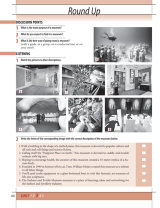 66 UNIT 1 2 3 4 5
Round Up
What is the main purpose of a museum?
What do you expect to find in a museum?
What is the best way of going round a museum?
(with a guide, in a group, on a conducted tour or on
your own?)
Match the pictures to their descriptions.
Write the letter of the corresponding image with the correct description of the museums below.
DISCUSSION POINTS
LISTENING
1
1
2
2
3
1.With a building in the shape of a melted piano, this museum is devoted to popular culture and
all rock and roll things and science fiction.
2. Calling itself the “Happiest Place on Earth,” this museum is devoted to cuddly and lovable
rodents with big ears.
3. Hoping to encourage health, the creators of this museum created a 35-meter replica of a hu-
man body.
4. Founded in 1990 in honour of his cat, Tom, William Meijer created this museum as a tribute
to all feline things.
5. You’ll need scuba equipment or a glass-bottomed boat to visit this fantastic art museum of
life-size sculptures.
6. The Fashion and Textile Museum museum is a place of learning, ideas and networking for
the fashion and jewellery industry.
b
e f g
dc
a
 