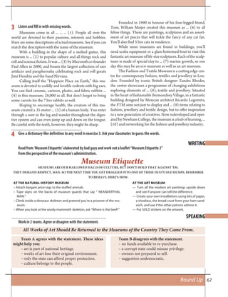 67Round Up
SPEAKING
Listen and fill in with missing words.
Give a dictionary-like definition to any word in exercise 3. Ask your classmates to guess the words.
3
4
WRITING
Read from ‘Museum Etiquette’ elaborated by bad guys and work out a leaflet “Museum Etiquette 2”
from the perspective of the museum’s administration.
Museum Etiquette
MUSEUMS ARE OUR HALLOWED HALLS OF CULTURE, BUT DON’T HOLD THAT AGAINST ‘EM.
THEY DEMAND RESPECT, MAN. SO THE NEXT TIME YOU GET DRAGGED INTO ONE OF THESE DUSTY OLD DUMPS, REMEMBER
TO BEHAVE. HERE’S HOW:
AT THE NATURAL HISTORY MUSEUM
– Attach bargain price tags to the stuffed animals.
– Tape signs on the backs of museum guards that say “ NEANDERTHAL
MAN.”
– Climb inside a dinosaur skeleton and pretend you’re a prisoner of the mu-
seum.
– When you look at the wooly mammoth skeleton, ask “Where is the beef?”
AT THE ART MUSEUM
— Turn all the modern art paintings upside down
and see if anyone can tell the difference.
— Create your own installations using bits of paper,
a shoelace, the bread crust from your ham sand-
wich, and see if the other patrons admire it.
— Put SOLD stickers on the artwork.
Team A agrees with the statement. These ideas
might help you:
– art is part of national heritage.
– works of art lose their original environment.
– only the state can afford proper protection.
– culture belongs to the people.
Work in 2 teams. Agree or disagree with the statement.
All Works of Art Should Be Returned to the Museums of the Country They Came From.
Team B disagrees with the statement.
– no funds available to re-purchase.
– a corrupt state could misuse privilege.
– owners not prepared to sell.
– suggestion undemocratic.
Museums come in all ... ... ... (1). People all over the
world are devoted to their passions, interests and hobbies.
Here are some descriptions of actual museums. See if you can
match the description with the name of the museum.
With a building in the shape of a melted guitar, this
museum is ... (2) to popular culture and all things rock and
roll and science fiction. It was ... (3) by Microsoft co-founder
Paul Allen in 2000, and boasts the largest collection of rare
artifacts and paraphernalia celebrating rock and roll greats
Jimi Hendrix and the band Nirvana.
Calling itself the “Hoppiest Place on Earth,” this mu-
seum is devoted to cuddly and lovable rodents with big ears.
You can find ceramic, cartoon, plastic, and fabric rabbits ...
(4) in this museum; 28,000 in all. But don’t forget to bring
some carrots for the 7 live rabbits as well.
Hoping to encourage health, the creators of this mu-
seum created a 35-meter ... (5) of a human body. You enter
through a sore in the leg and wander throughout the diges-
tive system and can even jump up and down on the tongue.
Be careful with the teeth, however, they might be sharp.
Founded in 1990 in honour of his four-legged friend,
Tom, William Meijer created this museum as ... (6) to all
feline things. There are paintings, sculptures and an assort-
ment of art pieces that will tickle the fancy of any cat fan.
You’ll also find 5 live cats in residence.
While most museums are found in buildings, you’ll
need scuba equipment or a glass-bottomed boat to visit this
fantasticartmuseumoflife-sizesculptures.Eachofthesculp-
tures is made of special clay to ... (7) marine growth, so one
day this may be an eco-museum as well as an art museum.
The Fashion and Textile Museum is a cutting edge cen-
tre for contemporary fashion, textiles and jewellery in Lon-
don. Founded by iconic British designer Zandra Rhodes,
the centre showcases a programme of changing exhibitions
exploring elements of ... (8), textile and jewellery. Situated
in the heart of fashionable Bermondsey Village, in a fantastic
building designed by Mexican architect Ricardo Legorreta,
the FTM aims not just to display and ... (9) items relating to
fashion, jewellery and textile design, but to offer inspiration
to a new generation of creatives. Now redeveloped and oper-
ated by Newham College, the museum is a hub of learning, ...
(10) and networking for the fashion and jewellery industry.
 